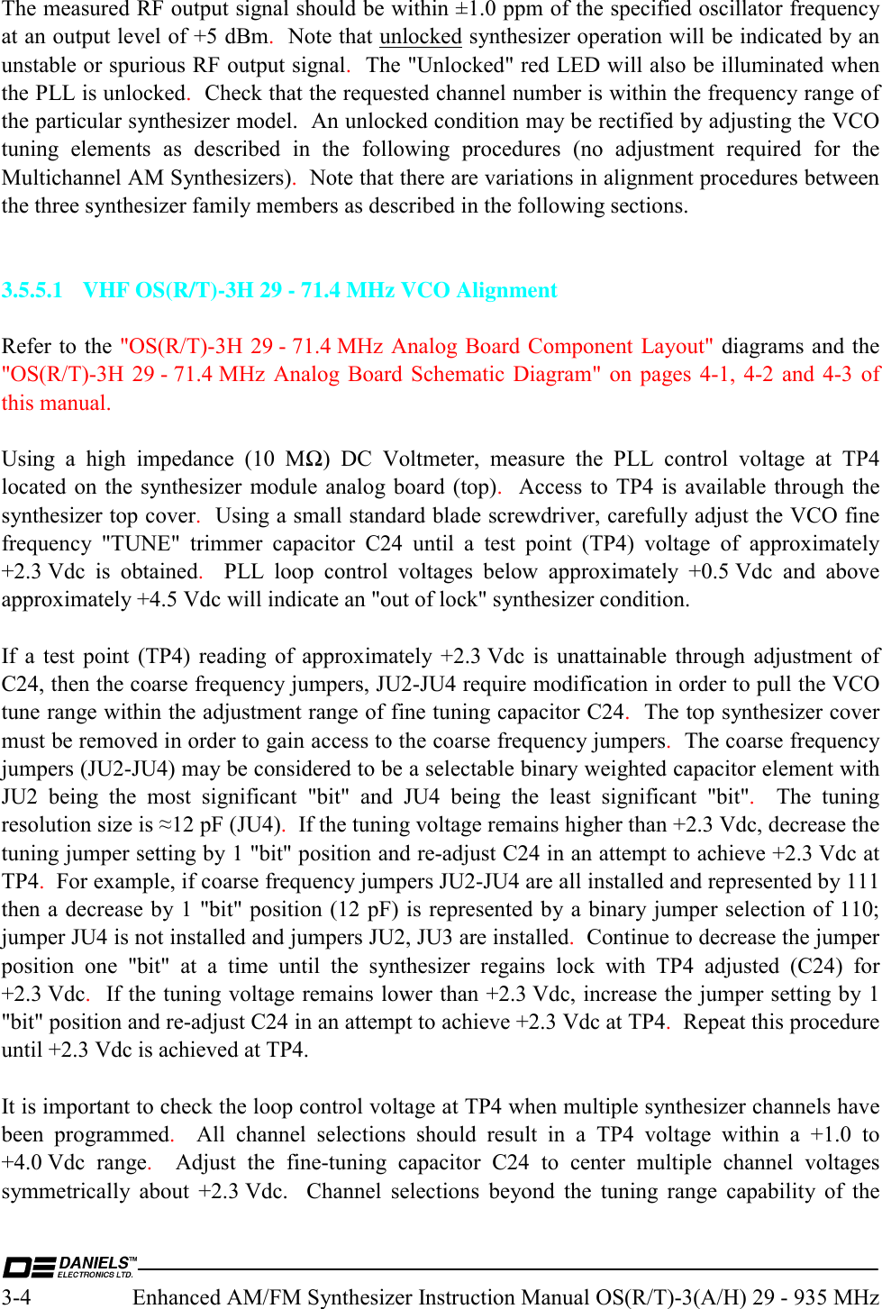  3-4  Enhanced AM/FM Synthesizer Instruction Manual OS(R/T)-3(A/H) 29 - 935 MHz The measured RF output signal should be within ±1.0 ppm of the specified oscillator frequency at an output level of +5 dBm.  Note that unlocked synthesizer operation will be indicated by an unstable or spurious RF output signal.  The &quot;Unlocked&quot; red LED will also be illuminated when the PLL is unlocked.  Check that the requested channel number is within the frequency range of the particular synthesizer model.  An unlocked condition may be rectified by adjusting the VCO tuning elements as described in the following procedures (no adjustment required for the Multichannel AM Synthesizers).  Note that there are variations in alignment procedures between the three synthesizer family members as described in the following sections.   3.5.5.1  VHF OS(R/T)-3H 29 - 71.4 MHz VCO Alignment  Refer to the &quot;OS(R/T)-3H 29 - 71.4 MHz Analog Board Component Layout&quot; diagrams and the &quot;OS(R/T)-3H 29 - 71.4 MHz Analog Board Schematic Diagram&quot; on pages 4-1, 4-2 and 4-3 of this manual.  Using a high impedance (10 MΩ) DC Voltmeter, measure the PLL control voltage at TP4 located on the synthesizer module analog board (top).  Access to TP4 is available through the synthesizer top cover.  Using a small standard blade screwdriver, carefully adjust the VCO fine frequency &quot;TUNE&quot; trimmer capacitor C24 until a test point (TP4) voltage of approximately +2.3 Vdc is obtained.  PLL loop control voltages below approximately +0.5 Vdc and above approximately +4.5 Vdc will indicate an &quot;out of lock&quot; synthesizer condition.  If a test point (TP4) reading of approximately +2.3 Vdc is unattainable through adjustment of C24, then the coarse frequency jumpers, JU2-JU4 require modification in order to pull the VCO tune range within the adjustment range of fine tuning capacitor C24.  The top synthesizer cover must be removed in order to gain access to the coarse frequency jumpers.  The coarse frequency jumpers (JU2-JU4) may be considered to be a selectable binary weighted capacitor element with JU2 being the most significant &quot;bit&quot; and JU4 being the least significant &quot;bit&quot;.  The tuning resolution size is ≈12 pF (JU4).  If the tuning voltage remains higher than +2.3 Vdc, decrease the tuning jumper setting by 1 &quot;bit&quot; position and re-adjust C24 in an attempt to achieve +2.3 Vdc at TP4.  For example, if coarse frequency jumpers JU2-JU4 are all installed and represented by 111 then a decrease by 1 &quot;bit&quot; position (12 pF) is represented by a binary jumper selection of 110;  jumper JU4 is not installed and jumpers JU2, JU3 are installed.  Continue to decrease the jumper position one &quot;bit&quot; at a time until the synthesizer regains lock with TP4 adjusted (C24) for +2.3 Vdc.  If the tuning voltage remains lower than +2.3 Vdc, increase the jumper setting by 1 &quot;bit&quot; position and re-adjust C24 in an attempt to achieve +2.3 Vdc at TP4.  Repeat this procedure until +2.3 Vdc is achieved at TP4.  It is important to check the loop control voltage at TP4 when multiple synthesizer channels have been programmed.  All channel selections should result in a TP4 voltage within a +1.0 to +4.0 Vdc  range.  Adjust the fine-tuning capacitor C24 to center multiple channel voltages symmetrically about +2.3 Vdc.  Channel selections beyond the tuning range capability of the 