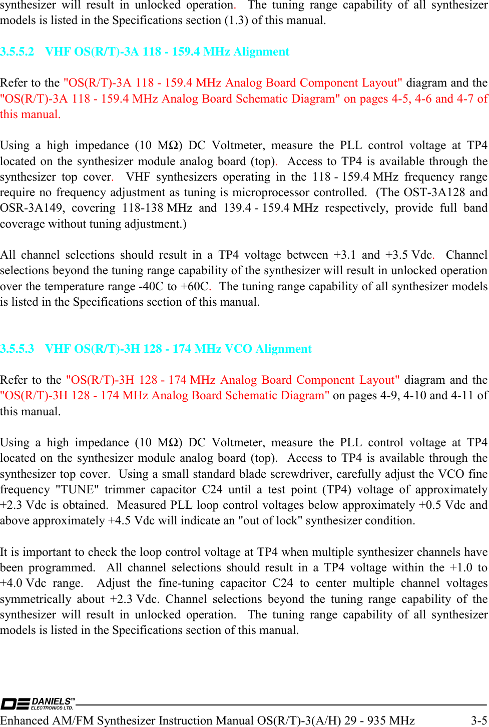  Enhanced AM/FM Synthesizer Instruction Manual OS(R/T)-3(A/H) 29 - 935 MHz  3-5 synthesizer will result in unlocked operation.  The tuning range capability of all synthesizer models is listed in the Specifications section (1.3) of this manual.  3.5.5.2  VHF OS(R/T)-3A 118 - 159.4 MHz Alignment  Refer to the &quot;OS(R/T)-3A 118 - 159.4 MHz Analog Board Component Layout&quot; diagram and the &quot;OS(R/T)-3A 118 - 159.4 MHz Analog Board Schematic Diagram&quot; on pages 4-5, 4-6 and 4-7 of this manual.  Using a high impedance (10 MΩ) DC Voltmeter, measure the PLL control voltage at TP4 located on the synthesizer module analog board (top).  Access to TP4 is available through the synthesizer top cover.   VHF synthesizers operating in the 118 - 159.4 MHz frequency range require no frequency adjustment as tuning is microprocessor controlled.  (The OST-3A128 and OSR-3A149, covering 118-138 MHz and 139.4 - 159.4 MHz respectively, provide full band coverage without tuning adjustment.)  All channel selections should result in a TP4 voltage between +3.1 and +3.5 Vdc.  Channel selections beyond the tuning range capability of the synthesizer will result in unlocked operation over the temperature range -40C to +60C.  The tuning range capability of all synthesizer models is listed in the Specifications section of this manual.   3.5.5.3  VHF OS(R/T)-3H 128 - 174 MHz VCO Alignment  Refer to the &quot;OS(R/T)-3H  128 - 174 MHz Analog  Board Component  Layout&quot; diagram and the &quot;OS(R/T)-3H 128 - 174 MHz Analog Board Schematic Diagram&quot; on pages 4-9, 4-10 and 4-11 of this manual.  Using a high impedance (10 MΩ) DC Voltmeter, measure the PLL control voltage at TP4 located on the synthesizer module analog board (top).  Access to TP4 is available through the synthesizer top cover.  Using a small standard blade screwdriver, carefully adjust the VCO fine frequency &quot;TUNE&quot; trimmer capacitor C24 until a test point (TP4) voltage of approximately +2.3 Vdc is obtained.  Measured PLL loop control voltages below approximately +0.5 Vdc and above approximately +4.5 Vdc will indicate an &quot;out of lock&quot; synthesizer condition.  It is important to check the loop control voltage at TP4 when multiple synthesizer channels have been programmed.  All channel selections should result in a TP4 voltage within the +1.0 to +4.0 Vdc range.  Adjust the fine-tuning capacitor C24 to center multiple channel voltages symmetrically about +2.3 Vdc. Channel selections beyond the tuning range capability of the synthesizer will result in unlocked operation.  The tuning range capability of all synthesizer models is listed in the Specifications section of this manual.  