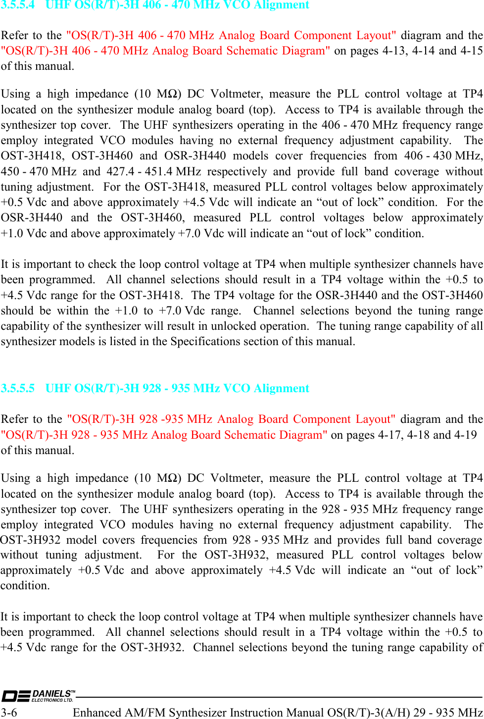  3-6  Enhanced AM/FM Synthesizer Instruction Manual OS(R/T)-3(A/H) 29 - 935 MHz 3.5.5.4  UHF OS(R/T)-3H 406 - 470 MHz VCO Alignment  Refer to the &quot;OS(R/T)-3H  406 - 470 MHz Analog  Board Component  Layout&quot; diagram and the &quot;OS(R/T)-3H 406 - 470 MHz Analog Board Schematic Diagram&quot; on pages 4-13, 4-14 and 4-15 of this manual. Using a high impedance (10 MΩ) DC Voltmeter, measure the PLL control voltage at TP4 located on the synthesizer module analog board (top).  Access to TP4 is available through the synthesizer top cover.  The UHF synthesizers operating in the 406 - 470 MHz frequency range employ integrated VCO modules having no external frequency adjustment capability.  The OST-3H418, OST-3H460 and OSR-3H440 models cover frequencies from 406 - 430 MHz, 450 - 470 MHz and 427.4 - 451.4 MHz respectively and provide full band coverage without tuning adjustment.  For the OST-3H418, measured PLL control voltages below approximately +0.5 Vdc and above approximately +4.5 Vdc will indicate an “out of lock” condition.  For the OSR-3H440 and the OST-3H460, measured PLL control voltages below approximately +1.0 Vdc and above approximately +7.0 Vdc will indicate an “out of lock” condition.  It is important to check the loop control voltage at TP4 when multiple synthesizer channels have been programmed.  All channel selections should result in a TP4 voltage within the +0.5 to +4.5 Vdc range for the OST-3H418.  The TP4 voltage for the OSR-3H440 and the OST-3H460 should be within the +1.0 to +7.0 Vdc range.  Channel selections beyond the tuning range capability of the synthesizer will result in unlocked operation.  The tuning range capability of all synthesizer models is listed in the Specifications section of this manual.   3.5.5.5  UHF OS(R/T)-3H 928 - 935 MHz VCO Alignment  Refer to the &quot;OS(R/T)-3H 928 -935 MHz Analog Board Component Layout&quot; diagram and the &quot;OS(R/T)-3H 928 - 935 MHz Analog Board Schematic Diagram&quot; on pages 4-17, 4-18 and 4-19 of this manual. Using a high impedance (10 MΩ) DC Voltmeter, measure the PLL control voltage at TP4 located on the synthesizer module analog board (top).  Access to TP4 is available through the synthesizer top cover.  The UHF synthesizers operating in the 928 - 935 MHz frequency range employ integrated VCO modules having no external frequency adjustment capability.  The OST-3H932 model covers frequencies from 928 - 935 MHz and provides full band coverage without tuning adjustment.  For the OST-3H932, measured PLL control voltages below approximately +0.5 Vdc and above approximately +4.5 Vdc will indicate an “out of lock” condition.    It is important to check the loop control voltage at TP4 when multiple synthesizer channels have been programmed.  All channel selections should result in a TP4 voltage within the +0.5 to +4.5 Vdc range for the OST-3H932.  Channel selections beyond the tuning range capability of 