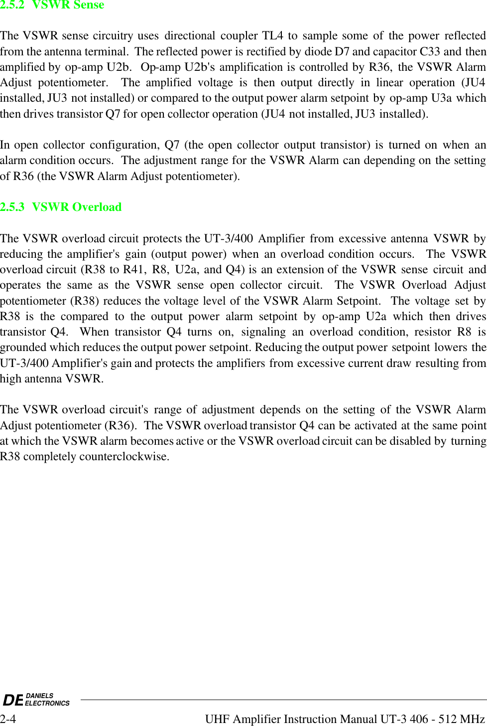 DEDANIELSELECTRONICS2-4UHF Amplifier Instruction Manual UT-3 406 - 512 MHz2.5.2VSWR SenseThe VSWR sense circuitry uses directional coupler TL4 to sample some of  the power reflectedfrom the antenna terminal.  The reflected power is rectified by diode D7 and capacitor C33 and thenamplified by op-amp U2b.  Op-amp U2b&apos;s amplification is controlled by R36,  the VSWR AlarmAdjust potentiometer.   The amplified voltage is  then  output directly in linear operation (JU4installed, JU3 not installed) or compared to the output power alarm setpoint by op-amp U3a whichthen drives transistor Q7 for open collector operation (JU4 not installed, JU3 installed).In open collector configuration, Q7 (the open collector output transistor) is  turned on  when  analarm condition occurs.  The adjustment range for the VSWR Alarm can depending on the settingof R36 (the VSWR Alarm Adjust potentiometer).2.5.3 VSWR OverloadThe VSWR overload circuit protects the UT-3/400 Amplifier from excessive antenna VSWR byreducing the amplifier&apos;s  gain (output power)  when  an  overload condition occurs.    The  VSWRoverload circuit (R38 to R41,  R8, U2a, and Q4) is an extension of the VSWR sense circuit andoperates  the  same  as  the  VSWR  sense  open collector circuit.    The  VSWR Overload Adjustpotentiometer (R38) reduces the voltage level of the VSWR Alarm Setpoint.   The voltage set byR38  is  the compared to  the  output  power alarm setpoint by  op-amp  U2a  which  then  drivestransistor Q4.    When  transistor  Q4  turns  on, signaling an  overload  condition,  resistor  R8  isgrounded which reduces the output power setpoint. Reducing the output power setpoint lowers theUT-3/400 Amplifier&apos;s gain and protects the amplifiers from excessive current draw resulting fromhigh antenna VSWR.  The VSWR overload circuit&apos;s  range of adjustment depends on  the setting of  the VSWR AlarmAdjust potentiometer (R36).  The VSWR overload transistor Q4 can be activated at the same pointat which the VSWR alarm becomes active or the VSWR overload circuit can be disabled by turningR38 completely counterclockwise.