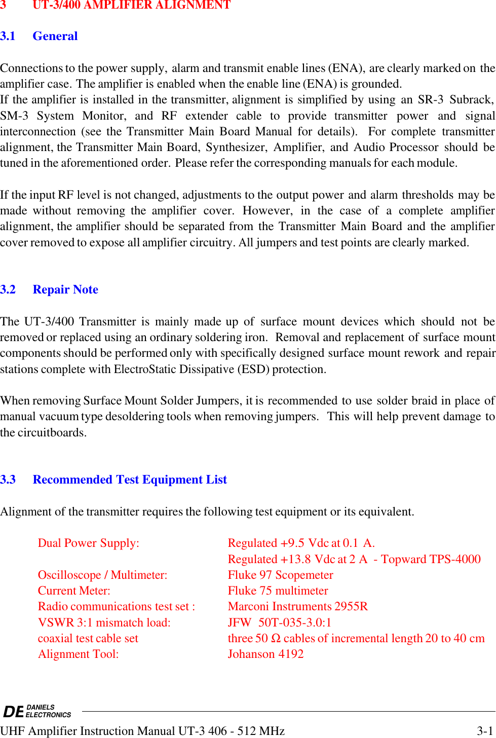 DEDANIELSELECTRONICSUHF Amplifier Instruction Manual UT-3 406 - 512 MHz3-13UT-3/400 AMPLIFIER ALIGNMENT3.1GeneralConnections to the power supply, alarm and transmit enable lines (ENA), are clearly marked on theamplifier case. The amplifier is enabled when the enable line (ENA) is grounded.If the amplifier is installed in the transmitter, alignment is simplified by using  an SR-3  Subrack,SM-3  System  Monitor,  and  RF extender cable to  provide transmitter power  and  signalinterconnection (see the Transmitter Main Board Manual for  details).   For complete transmitteralignment, the Transmitter Main Board, Synthesizer, Amplifier, and Audio Processor  should  betuned in the aforementioned order. Please refer the corresponding manuals for each module.If the input RF level is not changed, adjustments to the output power and alarm thresholds may bemade  without  removing  the amplifier cover. However, in  the  case  of  a complete amplifieralignment, the amplifier should be separated from the Transmitter Main Board and the amplifiercover removed to expose all amplifier circuitry. All jumpers and test points are clearly marked.3.2 Repair NoteThe UT-3/400 Transmitter is mainly made up  of  surface  mount  devices  which  should  not  beremoved or replaced using an ordinary soldering iron.  Removal and replacement of surface mountcomponents should be performed only with specifically designed surface mount rework and repairstations complete with ElectroStatic Dissipative (ESD) protection.When removing Surface Mount Solder Jumpers, it is recommended to use solder braid in place ofmanual vacuum type desoldering tools when removing jumpers.  This will help prevent damage tothe circuitboards.3.3 Recommended Test Equipment ListAlignment of the transmitter requires the following test equipment or its equivalent.Dual Power Supply:Regulated +9.5 Vdc at 0.1 A.Regulated +13.8 Vdc at 2 A  - Topward TPS-4000Oscilloscope / Multimeter:Fluke 97 ScopemeterCurrent Meter:Fluke 75 multimeterRadio communications test set :Marconi Instruments 2955RVSWR 3:1 mismatch load:JFW  50T-035-3.0:1coaxial test cable set three 50 Ω cables of incremental length 20 to 40 cmAlignment Tool:Johanson 4192