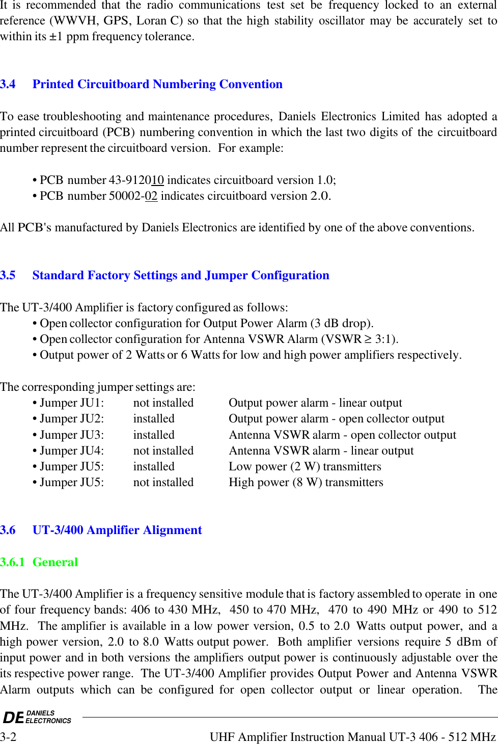 DEDANIELSELECTRONICS3-2UHF Amplifier Instruction Manual UT-3 406 - 512 MHzIt is recommended that  the  radio communications test  set  be  frequency  locked  to  an externalreference (WWVH, GPS, Loran C) so that the high stability oscillator may be accurately set towithin its ±1 ppm frequency tolerance.3.4Printed Circuitboard Numbering ConventionTo ease troubleshooting and maintenance procedures, Daniels Electronics Limited has  adopted aprinted circuitboard (PCB) numbering convention in which the last two digits of  the circuitboardnumber represent the circuitboard version.  For example:• PCB number 43-9120    10     indicates circuitboard version 1.0;• PCB number 50002-    02     indicates circuitboard version 2.0.All PCB&apos;s manufactured by Daniels Electronics are identified by one of the above conventions.3.5Standard Factory Settings and Jumper ConfigurationThe UT-3/400 Amplifier is factory configured as follows:• Open collector configuration for Output Power Alarm (3 dB drop).• Open collector configuration for Antenna VSWR Alarm (VSWR ≥ 3:1).• Output power of 2 Watts or 6 Watts for low and high power amplifiers respectively.The corresponding jumper settings are:• Jumper JU1: not installedOutput power alarm - linear output• Jumper JU2:installedOutput power alarm - open collector output• Jumper JU3:installedAntenna VSWR alarm - open collector output• Jumper JU4: not installedAntenna VSWR alarm - linear output• Jumper JU5:installedLow power (2 W) transmitters• Jumper JU5: not installedHigh power (8 W) transmitters3.6 UT-3/400 Amplifier Alignment3.6.1 GeneralThe UT-3/400 Amplifier is a frequency sensitive module that is factory assembled to operate in oneof four frequency bands: 406 to 430 MHz,  450 to 470 MHz,  470  to 490  MHz or  490  to  512MHz.  The amplifier is available in a low power version, 0.5  to 2.0  Watts output power, and ahigh power version, 2.0  to 8.0  Watts output power.  Both amplifier versions  require 5  dBm ofinput power and in both versions the amplifiers output power is continuously adjustable over theits respective power range.  The UT-3/400 Amplifier provides Output Power and Antenna VSWRAlarm outputs  which  can  be  configured  for  open collector output  or linear operation.    The