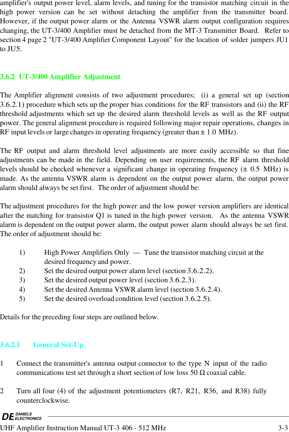 DEDANIELSELECTRONICSUHF Amplifier Instruction Manual UT-3 406 - 512 MHz3-3amplifier&apos;s output power level, alarm levels, and tuning for the transistor matching circuit in thehigh  power  version  can  be  set  without detaching the amplifier from  the transmitter board.However, if the output power alarm or  the Antenna VSWR alarm output configuration requireschanging, the UT-3/400 Amplifier must be detached from the MT-3 Transmitter Board.  Refer tosection 4 page 2 &quot;UT-3/400 Amplifier Component Layout&quot; for the location of solder jumpers JU1to JU5. 3.6.2UT-3/400 Amplifier AdjustmentThe Amplifier alignment consists  of  two adjustment procedures;   (i)  a general set  up  (section3.6.2.1) procedure which sets up the proper bias conditions for the RF transistors and (ii) the RFthreshold adjustments which set up  the desired alarm threshold levels as  well as  the RF  outputpower. The general alignment procedure is required following major repair operations, changes inRF input levels or large changes in operating frequency (greater than ± 1.0 MHz).The RF  output  and alarm threshold level adjustments are  more  easily accessible so  that  fineadjustments can be made in the field. Depending on  user  requirements, the RF alarm thresholdlevels should be checked whenever a significant change in operating frequency (±  0.5  MHz) ismade. As the antenna VSWR alarm is dependent on  the output power  alarm, the output poweralarm should always be set first.  The order of adjustment should be:The adjustment procedures for the high power and the low power version amplifiers are identicalafter the matching for transistor Q1 is tuned in the high power  version.    As the antenna VSWRalarm is dependent on the output power alarm, the output power alarm should always be set first.The order of adjustment should be:1) High Power Amplifiers Only — Tune the transistor matching circuit at thedesired frequency and power.2) Set the desired output power alarm level (section 3.6.2.2).3) Set the desired output power level (section 3.6.2.3).4) Set the desired Antenna VSWR alarm level (section 3.6.2.4).5) Set the desired overload condition level (section 3.6.2.5).Details for the preceding four steps are outlined below.3.6.2.1General Set-Up1 Connect the transmitter&apos;s antenna output connector to the type N  input of  the radiocommunications test set through a short section of low loss 50 Ω coaxial cable.2 Turn all four (4) of  the adjustment potentiometers (R7,  R21,  R36,  and R38)  fullycounterclockwise.