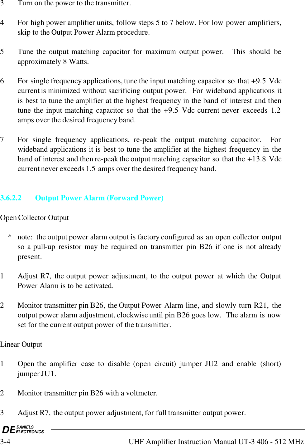 DEDANIELSELECTRONICS3-4UHF Amplifier Instruction Manual UT-3 406 - 512 MHz3 Turn on the power to the transmitter.4 For high power amplifier units, follow steps 5 to 7 below. For low power amplifiers,skip to the Output Power Alarm procedure.5 Tune the output matching capacitor for maximum output power.   This  should  beapproximately 8 Watts.6 For single frequency applications, tune the input matching capacitor so that +9.5 Vdccurrent is minimized without sacrificing output power.  For wideband applications itis best to tune the amplifier at the highest frequency in the band of interest and thentune the input matching capacitor so  that the +9.5 Vdc current never  exceeds  1.2amps over the desired frequency band.7 For  single  frequency  applications,  re-peak  the  output matching capacitor.    Forwideband applications it is best to tune the amplifier at the highest frequency in theband of interest and then re-peak the output matching capacitor so that the +13.8 Vdccurrent never exceeds 1.5 amps over the desired frequency band.3.6.2.2Output Power Alarm (Forward Power)Open        Collector        Output       *note:  the output power alarm output is factory configured as an open collector outputso a pull-up  resistor may be required on transmitter pin B26  if one is  not alreadypresent.1Adjust R7,  the output power  adjustment, to the output power  at which the OutputPower Alarm is to be activated.2Monitor transmitter pin B26, the Output Power Alarm line, and slowly turn R21,  theoutput power alarm adjustment, clockwise until pin B26 goes low.  The alarm is nowset for the current output power of the transmitter.Linear        Output   1 Open the amplifier case  to  disable  (open  circuit) jumper  JU2  and enable (short)jumper JU1.2Monitor transmitter pin B26 with a voltmeter.3Adjust R7, the output power adjustment, for full transmitter output power.