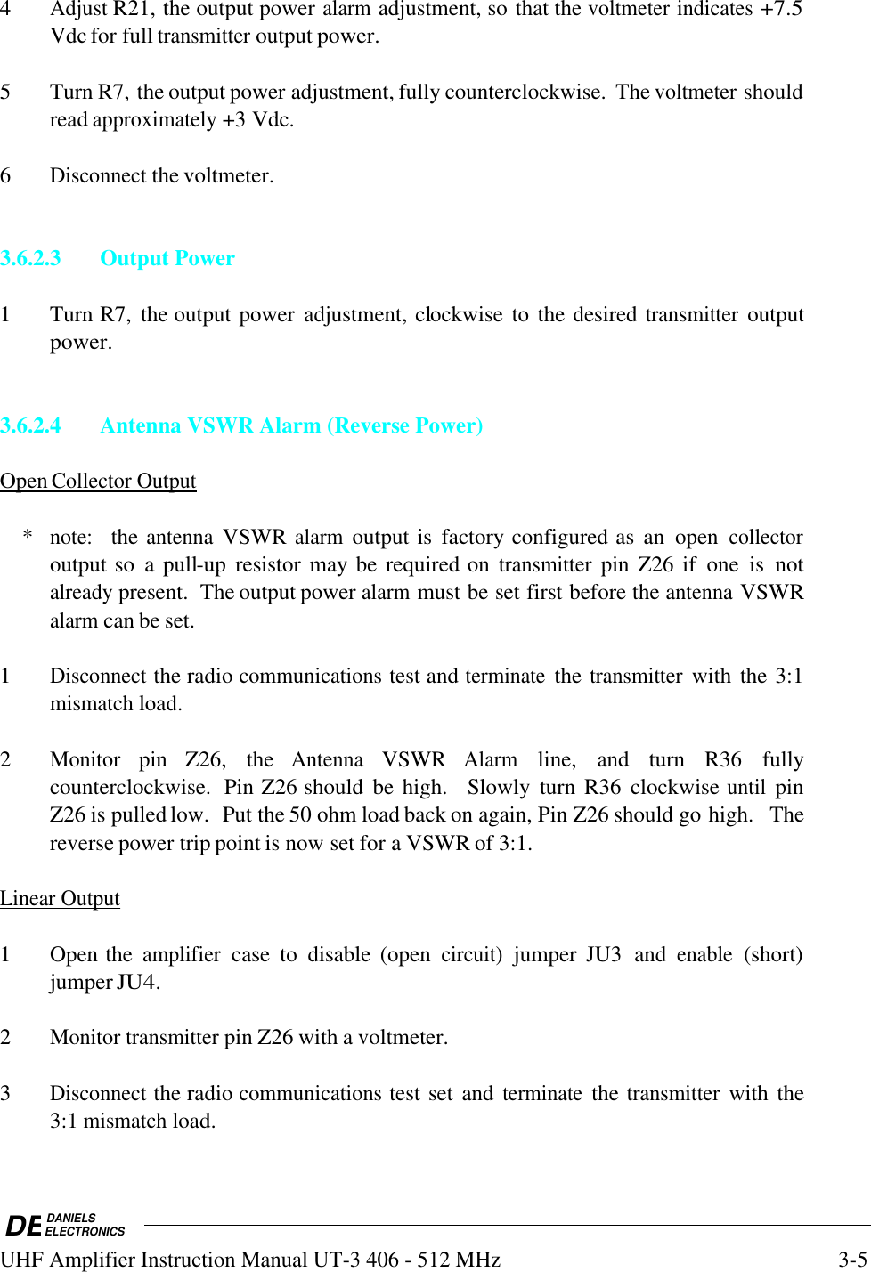 DEDANIELSELECTRONICSUHF Amplifier Instruction Manual UT-3 406 - 512 MHz3-54Adjust R21, the output power alarm adjustment, so that the voltmeter indicates +7.5Vdc for full transmitter output power.5 Turn R7, the output power adjustment, fully counterclockwise.  The voltmeter shouldread approximately +3 Vdc.6Disconnect the voltmeter.3.6.2.3 Output Power1 Turn R7,  the output power  adjustment, clockwise to the desired transmitter outputpower.3.6.2.4 Antenna VSWR Alarm (Reverse Power)Open        Collector        Output       *note:   the antenna VSWR alarm output is  factory configured as  an  open collectoroutput so  a pull-up  resistor may be required on transmitter pin Z26 if  one  is  notalready present.  The output power alarm must be set first before the antenna VSWRalarm can be set.1Disconnect the radio communications test and terminate the transmitter with the 3:1mismatch load.2Monitor pin  Z26,  the Antenna VSWR Alarm line,  and  turn  R36  fullycounterclockwise.  Pin Z26 should  be high.    Slowly  turn  R36  clockwise until pinZ26 is pulled low.  Put the 50 ohm load back on again, Pin Z26 should go high.  Thereverse power trip point is now set for a VSWR of 3:1.Linear        Output   1 Open the amplifier case  to  disable  (open circuit) jumper  JU3  and enable (short)jumper JU4.2Monitor transmitter pin Z26 with a voltmeter.3Disconnect the radio communications test set and terminate the transmitter with the3:1 mismatch load.