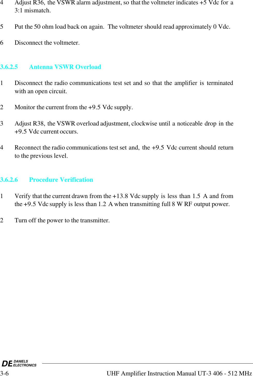 DEDANIELSELECTRONICS3-6UHF Amplifier Instruction Manual UT-3 406 - 512 MHz4Adjust R36, the VSWR alarm adjustment, so that the voltmeter indicates +5 Vdc for a3:1 mismatch.5 Put the 50 ohm load back on again.  The voltmeter should read approximately 0 Vdc.6Disconnect the voltmeter.3.6.2.5 Antenna VSWR Overload1Disconnect the radio communications test set and so that the amplifier is terminatedwith an open circuit.2Monitor the current from the +9.5 Vdc supply.3Adjust R38, the VSWR overload adjustment, clockwise until a noticeable drop in the+9.5 Vdc current occurs.4Reconnect the radio communications test set and, the +9.5 Vdc current should returnto the previous level.3.6.2.6Procedure Verification1Verify that the current drawn from the +13.8 Vdc supply is less than 1.5  A and fromthe +9.5 Vdc supply is less than 1.2 A when transmitting full 8 W RF output power.2 Turn off the power to the transmitter.