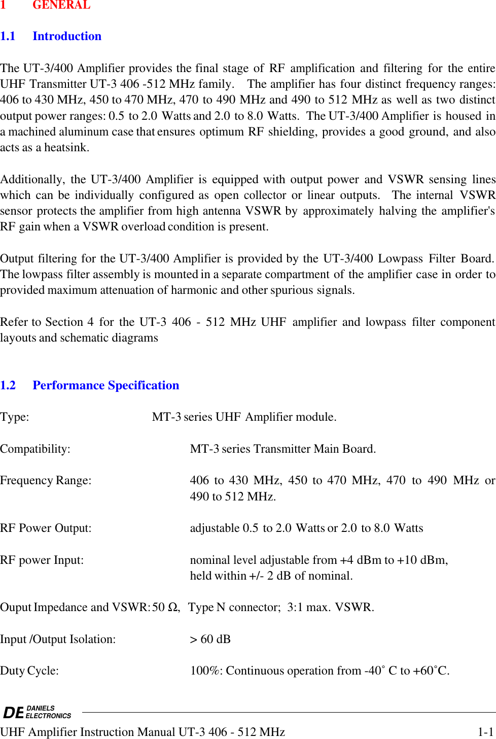 DEDANIELSELECTRONICSUHF Amplifier Instruction Manual UT-3 406 - 512 MHz1-11GENERAL1.1 IntroductionThe UT-3/400 Amplifier provides the final stage of  RF amplification and filtering for  the entireUHF Transmitter UT-3 406 -512 MHz family.   The amplifier has four distinct frequency ranges:406 to 430 MHz, 450 to 470 MHz, 470 to 490 MHz and 490 to 512 MHz as well as two distinctoutput power ranges: 0.5 to 2.0 Watts and 2.0 to 8.0 Watts.  The UT-3/400 Amplifier is housed ina machined aluminum case that ensures optimum RF shielding, provides a good ground, and alsoacts as a heatsink.Additionally, the UT-3/400 Amplifier is  equipped with output power  and VSWR sensing  lineswhich can be individually configured as  open collector or linear outputs.    The internal VSWRsensor protects the amplifier from high antenna VSWR by approximately halving the amplifier&apos;sRF gain when a VSWR overload condition is present.  Output filtering for the UT-3/400 Amplifier is provided by the UT-3/400 Lowpass Filter Board.The lowpass filter assembly is mounted in a separate compartment of the amplifier case in order toprovided maximum attenuation of harmonic and other spurious signals.  Refer to Section 4  for  the UT-3  406  -  512  MHz UHF amplifier and lowpass filter componentlayouts and schematic diagrams1.2Performance SpecificationType: MT-3 series UHF Amplifier module.Compatibility:MT-3 series Transmitter Main Board.Frequency Range: 406  to 430  MHz,  450  to 470  MHz,  470  to  490  MHz  or490 to 512 MHz.RF Power Output:adjustable 0.5 to 2.0 Watts or 2.0 to 8.0 WattsRF power Input:nominal level adjustable from +4 dBm to +10 dBm,held within +/- 2 dB of nominal.Ouput Impedance and VSWR:50 Ω,  Type N connector;  3:1 max. VSWR.Input /Output Isolation:&gt; 60 dBDuty Cycle:100%: Continuous operation from -40˚ C to +60˚C.