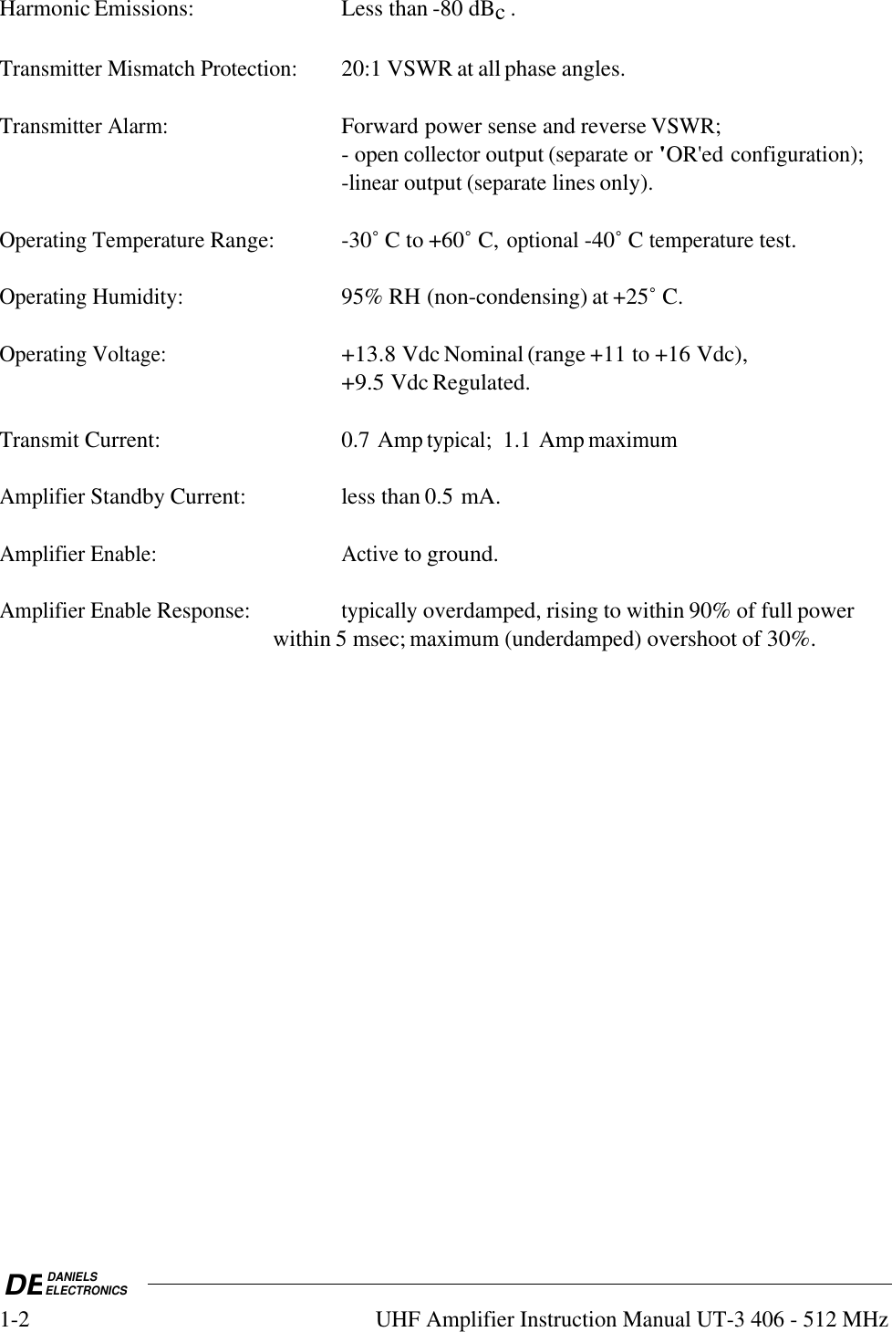 DEDANIELSELECTRONICS1-2UHF Amplifier Instruction Manual UT-3 406 - 512 MHzHarmonic Emissions: Less than -80 dBc .Transmitter Mismatch Protection:20:1 VSWR at all phase angles.Transmitter Alarm:Forward power sense and reverse VSWR;- open collector output (separate or &apos;OR&apos;ed configuration);-linear output (separate lines only).Operating Temperature Range: -30˚ C to +60˚ C, optional -40˚ C temperature test.Operating Humidity:95% RH (non-condensing) at +25˚ C.Operating Voltage:+13.8 Vdc Nominal (range +11 to +16 Vdc),+9.5 Vdc Regulated.Transmit Current: 0.7 Amp typical;  1.1 Amp maximumAmplifier Standby Current: less than 0.5 mA.Amplifier Enable:Active to ground.Amplifier Enable Response:typically overdamped, rising to within 90% of full power within 5 msec; maximum (underdamped) overshoot of 30%.