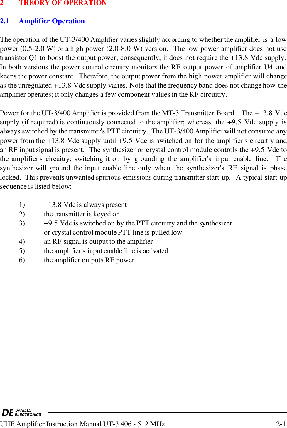 DEDANIELSELECTRONICSUHF Amplifier Instruction Manual UT-3 406 - 512 MHz2-12THEORY OF OPERATION2.1Amplifier OperationThe operation of the UT-3/400 Amplifier varies slightly according to whether the amplifier is a lowpower (0.5-2.0 W) or a high power (2.0-8.0 W) version.  The low power amplifier does not usetransistor Q1 to boost the output power; consequently, it does not require the +13.8 Vdc supply.In both versions the power control circuitry monitors the RF  output power  of amplifier U4  andkeeps the power constant.  Therefore, the output power from the high power amplifier will changeas the unregulated +13.8 Vdc supply varies. Note that the frequency band does not change how theamplifier operates; it only changes a few component values in the RF circuitry.Power for the UT-3/400 Amplifier is provided from the MT-3 Transmitter Board.  The +13.8 Vdcsupply (if required) is continuously connected to the amplifier; whereas, the +9.5 Vdc supply  isalways switched by the transmitter&apos;s PTT circuitry.  The UT-3/400 Amplifier will not consume anypower from the +13.8 Vdc supply until +9.5 Vdc is switched on for the amplifier&apos;s circuitry andan RF input signal is present.  The synthesizer or crystal control module controls the +9.5 Vdc tothe amplifier&apos;s circuitry; switching it on  by  grounding  the  amplifier&apos;s  input enable line.    Thesynthesizer will ground  the input enable line  only  when  the synthesizer&apos;s RF  signal  is  phaselocked.  This prevents unwanted spurious emissions during transmitter start-up.  A typical start-upsequence is listed below:1) +13.8 Vdc is always present2)  the transmitter is keyed on3) +9.5 Vdc is switched on by the PTT circuitry and the synthesizeror crystal control module PTT line is pulled low4)  an RF signal is output to the amplifier5)  the amplifier&apos;s input enable line is activated6)  the amplifier outputs RF power