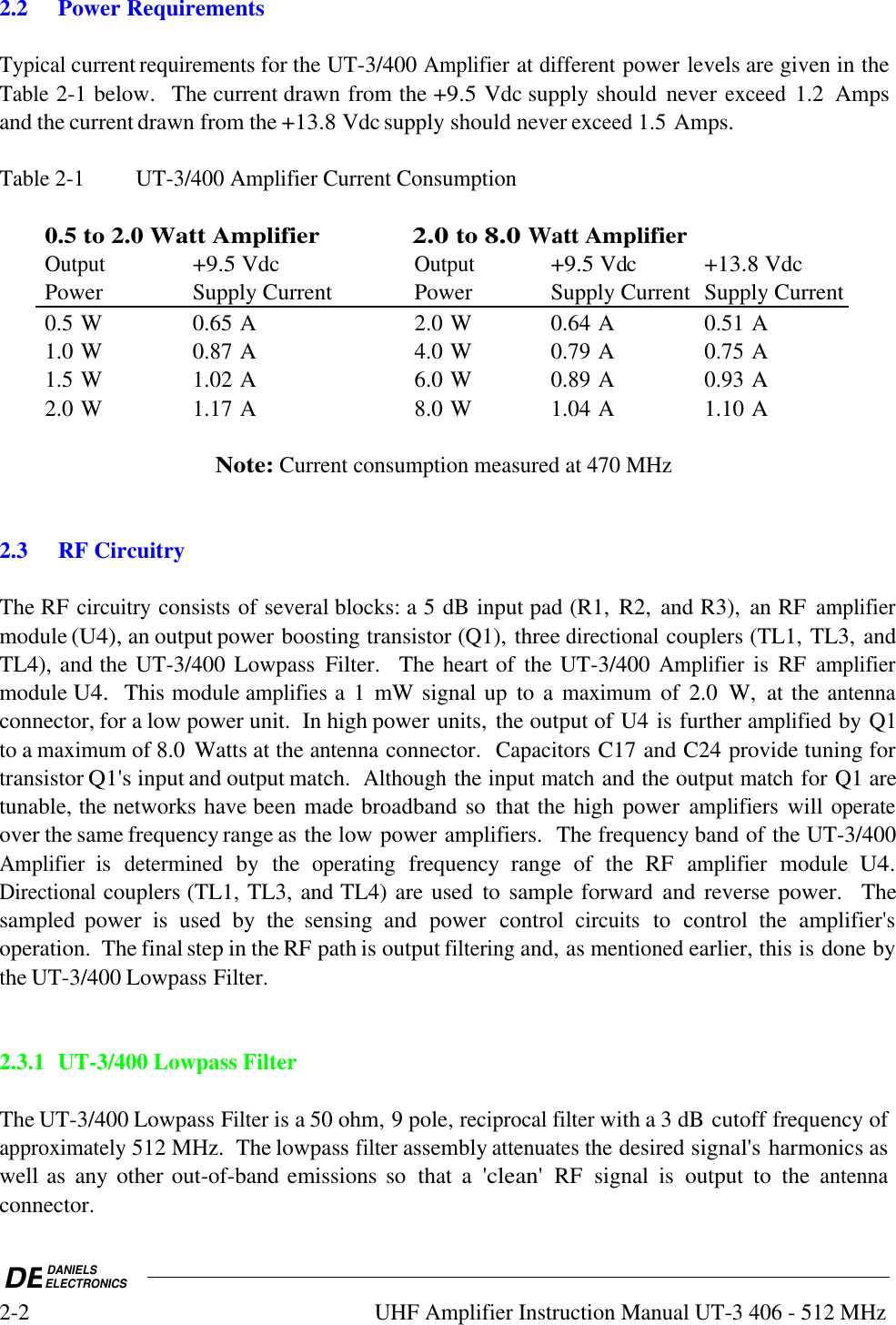 DEDANIELSELECTRONICS2-2UHF Amplifier Instruction Manual UT-3 406 - 512 MHz2.2Power RequirementsTypical current requirements for the UT-3/400 Amplifier at different power levels are given in theTable 2-1 below.  The current drawn from the +9.5 Vdc supply should  never exceed 1.2  Ampsand the current drawn from the +13.8 Vdc supply should never exceed 1.5 Amps.Table 2-1 UT-3/400 Amplifier Current Consumption0.5 to 2.0 Watt Amplifier2.0 to 8.0 Watt AmplifierOutput+9.5 VdcOutput+9.5 Vdc+13.8 VdcPower Supply Current PowerSupply CurrentSupply Current0.5 W 0.65 A 2.0 W 0.64 A 0.51 A1.0 W 0.87 A 4.0 W 0.79 A 0.75 A1.5 W 1.02 A 6.0 W 0.89 A 0.93 A2.0 W 1.17 A 8.0 W 1.04 A 1.10 ANote: Current consumption measured at 470 MHz2.3 RF CircuitryThe RF circuitry consists of several blocks: a 5 dB input pad (R1,  R2,  and R3),  an RF amplifiermodule (U4), an output power boosting transistor (Q1), three directional couplers (TL1, TL3, andTL4), and the UT-3/400 Lowpass  Filter.    The heart of  the UT-3/400 Amplifier is  RF amplifiermodule U4.  This module amplifies a 1  mW signal up  to a maximum of  2.0  W,  at the antennaconnector, for a low power unit.  In high power units, the output of U4 is further amplified by Q1to a maximum of 8.0  Watts at the antenna connector.  Capacitors C17 and C24 provide tuning fortransistor Q1&apos;s input and output match.  Although the input match and the output match for Q1 aretunable, the networks have been made broadband so  that the high power amplifiers will operateover the same frequency range as the low power amplifiers.  The frequency band of the UT-3/400Amplifier is determined by  the operating frequency  range  of  the  RF amplifier module U4.Directional couplers (TL1, TL3, and TL4) are used  to sample forward  and reverse power.   Thesampled  power  is  used  by  the  sensing  and  power  control circuits to  control  the  amplifier&apos;soperation.  The final step in the RF path is output filtering and, as mentioned earlier, this is done bythe UT-3/400 Lowpass Filter.2.3.1UT-3/400 Lowpass FilterThe UT-3/400 Lowpass Filter is a 50 ohm, 9 pole, reciprocal filter with a 3 dB cutoff frequency ofapproximately 512 MHz.  The lowpass filter assembly attenuates the desired signal&apos;s harmonics aswell as  any other out-of-band emissions so  that  a &apos;clean&apos; RF  signal  is  output  to  the antennaconnector.