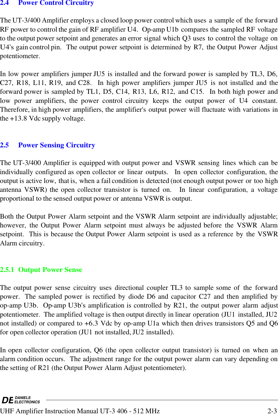 DEDANIELSELECTRONICSUHF Amplifier Instruction Manual UT-3 406 - 512 MHz2-32.4Power Control CircuitryThe UT-3/400 Amplifier employs a closed loop power control which uses a sample of the forwardRF power to control the gain of RF amplifier U4.  Op-amp U1b compares the sampled RF voltageto the output power setpoint and generates an error signal which Q3 uses to control the voltage onU4&apos;s gain control pin.  The output power setpoint is determined by R7,  the Output Power Adjustpotentiometer. In low power amplifiers jumper JU5 is installed and the forward power is sampled by TL3, D6,C27,  R18,  L11, R19,  and C28.    In  high power amplifiers jumper JU5  is  not installed and theforward power is sampled by TL1, D5, C14,  R13,  L6, R12,  and C15.   In both high power andlow  power  amplifiers,  the  power  control circuitry keeps  the  output  power  of  U4  constant.Therefore, in high power amplifiers, the amplifier&apos;s output power will fluctuate with variations inthe +13.8 Vdc supply voltage.2.5Power Sensing CircuitryThe UT-3/400 Amplifier is equipped with output power and VSWR sensing  lines which can beindividually configured as open collector or linear outputs.    In  open collector configuration, theoutput is active low, that is, when a fail condition is detected (not enough output power or too highantenna VSWR) the open collector transistor is  turned  on.    In linear configuration,  a voltageproportional to the sensed output power or antenna VSWR is output.  Both the Output Power Alarm setpoint and the VSWR Alarm setpoint are individually adjustable;however,  the Output Power Alarm setpoint must always be adjusted before  the  VSWR Alarmsetpoint.  This is because the Output Power Alarm setpoint is used as a reference by  the VSWRAlarm circuitry.2.5.1 Output Power SenseThe output power  sense circuitry uses directional coupler TL3 to sample some of  the  forwardpower.  The sampled power  is rectified by  diode D6 and capacitor C27  and then amplified byop-amp U3b.  Op-amp U3b&apos;s amplification is controlled by R21,  the output power alarm adjustpotentiometer.  The amplified voltage is then output directly in linear operation (JU1 installed, JU2not installed) or compared to +6.3 Vdc by op-amp U1a which then drives transistors Q5 and Q6for open collector operation (JU1 not installed, JU2 installed).In open collector configuration, Q6 (the open collector output transistor) is  turned on  when  analarm condition occurs.  The adjustment range for the output power alarm can vary depending onthe setting of R21 (the Output Power Alarm Adjust potentiometer).