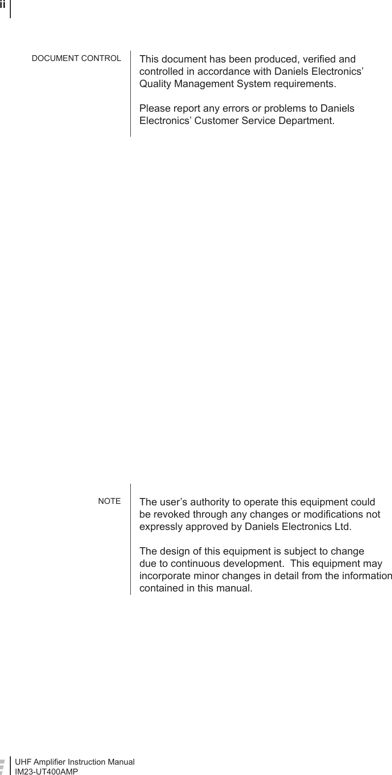 UHF Ampliﬁ er Instruction ManualIM23-UT400AMP iiThis document has been produced, veriﬁ ed and controlled in accordance with Daniels Electronics’ Quality Management System requirements.Please report any errors or problems to Daniels Electronics’ Customer Service Department.The user’s authority to operate this equipment could be revoked through any changes or modiﬁ cations not expressly approved by Daniels Electronics Ltd.The design of this equipment is subject to change due to continuous development.  This equipment may incorporate minor changes in detail from the information contained in this manual.DOCUMENT CONTROLNOTE