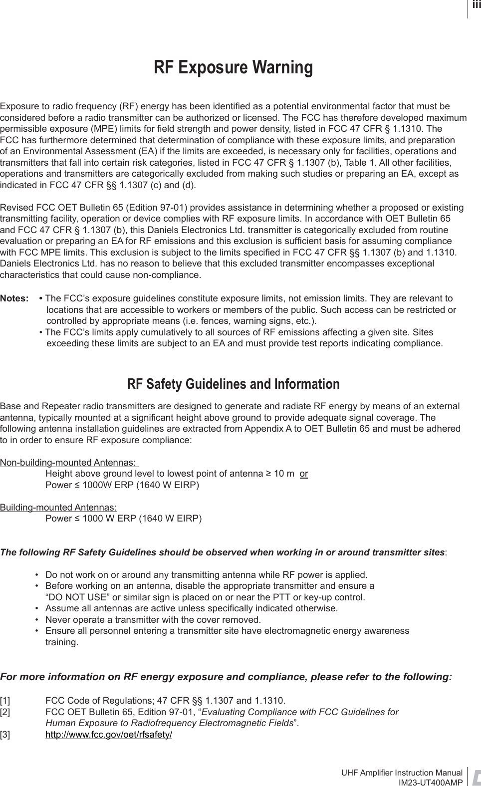 UHF Ampliﬁ er Instruction ManualIM23-UT400AMP iiiRF Exposure WarningExposure to radio frequency (RF) energy has been identiﬁ ed as a potential environmental factor that must be considered before a radio transmitter can be authorized or licensed. The FCC has therefore developed maximum permissible exposure (MPE) limits for ﬁ eld strength and power density, listed in FCC 47 CFR § 1.1310. The FCC has furthermore determined that determination of compliance with these exposure limits, and preparation of an Environmental Assessment (EA) if the limits are exceeded, is necessary only for facilities, operations and transmitters that fall into certain risk categories, listed in FCC 47 CFR § 1.1307 (b), Table 1. All other facilities, operations and transmitters are categorically excluded from making such studies or preparing an EA, except as indicated in FCC 47 CFR §§ 1.1307 (c) and (d).Revised FCC OET Bulletin 65 (Edition 97-01) provides assistance in determining whether a proposed or existing transmitting facility, operation or device complies with RF exposure limits. In accordance with OET Bulletin 65 and FCC 47 CFR § 1.1307 (b), this Daniels Electronics Ltd. transmitter is categorically excluded from routine evaluation or preparing an EA for RF emissions and this exclusion is sufﬁ cient basis for assuming compliance with FCC MPE limits. This exclusion is subject to the limits speciﬁ ed in FCC 47 CFR §§ 1.1307 (b) and 1.1310. Daniels Electronics Ltd. has no reason to believe that this excluded transmitter encompasses exceptional characteristics that could cause non-compliance. Notes: • The FCC’s exposure guidelines constitute exposure limits, not emission limits. They are relevant to locations that are accessible to workers or members of the public. Such access can be restricted or controlled by appropriate means (i.e. fences, warning signs, etc.).  • The FCC’s limits apply cumulatively to all sources of RF emissions affecting a given site. Sites exceeding these limits are subject to an EA and must provide test reports indicating compliance.RF Safety Guidelines and InformationBase and Repeater radio transmitters are designed to generate and radiate RF energy by means of an external antenna, typically mounted at a signiﬁ cant height above ground to provide adequate signal coverage. The following antenna installation guidelines are extracted from Appendix A to OET Bulletin 65 and must be adhered to in order to ensure RF exposure compliance:Non-building-mounted Antennas:   Height above ground level to lowest point of antenna ≥ 10 m  or  Power ≤ 1000W ERP (1640 W EIRP)Building-mounted Antennas:   Power ≤ 1000 W ERP (1640 W EIRP)The following RF Safety Guidelines should be observed when working in or around transmitter sites:  •  Do not work on or around any transmitting antenna while RF power is applied.   •  Before working on an antenna, disable the appropriate transmitter and ensure a     “DO NOT USE” or similar sign is placed on or near the PTT or key-up control.  •  Assume all antennas are active unless speciﬁ cally indicated otherwise.  •  Never operate a transmitter with the cover removed.  •  Ensure all personnel entering a transmitter site have electromagnetic energy awareness      training.For more information on RF energy exposure and compliance, please refer to the following:[1]  FCC Code of Regulations; 47 CFR §§ 1.1307 and 1.1310. [2]  FCC OET Bulletin 65, Edition 97-01, “Evaluating Compliance with FCC Guidelines for        Human Exposure to Radiofrequency Electromagnetic Fields”. [3]  http://www.fcc.gov/oet/rfsafety/