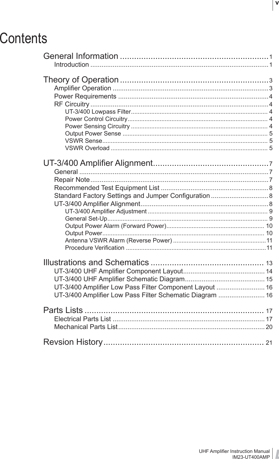 UHF Ampliﬁ er Instruction ManualIM23-UT400AMP vContentsGeneral Information ...............................................................1Introduction ................................................................................................1Theory of Operation ...............................................................3Ampliﬁ er Operation ....................................................................................3Power Requirements .................................................................................4RF Circuitry ................................................................................................4UT-3/400 Lowpass Filter................................................................................. 4Power Control Circuitry................................................................................... 4Power Sensing Circuitry ................................................................................. 4Output Power Sense ...................................................................................... 5VSWR Sense.................................................................................................. 5VSWR Overload ............................................................................................. 5UT-3/400 Ampliﬁ er Alignment.................................................7General ......................................................................................................7Repair Note................................................................................................ 7Recommended Test Equipment List .......................................................... 8Standard Factory Settings and Jumper Conﬁ guration ...............................8UT-3/400 Ampliﬁ er Alignment..................................................................... 8UT-3/400 Ampliﬁ er Adjustment ....................................................................... 9General Set-Up............................................................................................... 9Output Power Alarm (Forward Power).......................................................... 10Output Power................................................................................................ 10Antenna VSWR Alarm (Reverse Power) .......................................................11Procedure Veriﬁ cation ...................................................................................11Illustrations and Schematics ................................................ 13UT-3/400 UHF Ampliﬁ er Component Layout............................................ 14UT-3/400 UHF Ampliﬁ er Schematic Diagram........................................... 15UT-3/400 Ampliﬁ er Low Pass Filter Component Layout .......................... 16UT-3/400 Ampliﬁ er Low Pass Filter Schematic Diagram ......................... 16Parts Lists ............................................................................ 17Electrical Parts List .................................................................................. 17Mechanical Parts List............................................................................... 20Revsion History.................................................................... 21