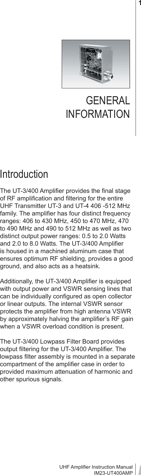 UHF Ampliﬁ er Instruction ManualIM23-UT400AMP1GENERAL INFORMATIONIntroductionThe UT-3/400 Ampliﬁ er provides the ﬁ nal stage of RF ampliﬁ cation and ﬁ ltering for the entire UHF Transmitter UT-3 and UT-4 406 -512 MHz family. The ampliﬁ er has four distinct frequency ranges: 406 to 430 MHz, 450 to 470 MHz, 470 to 490 MHz and 490 to 512 MHz as well as two distinct output power ranges: 0.5 to 2.0 Watts and 2.0 to 8.0 Watts. The UT-3/400 Ampliﬁ er is housed in a machined aluminum case that ensures optimum RF shielding, provides a good ground, and also acts as a heatsink.Additionally, the UT-3/400 Ampliﬁ er is equipped with output power and VSWR sensing lines that can be individually conﬁ gured as open collector or linear outputs. The internal VSWR sensor protects the ampliﬁ er from high antenna VSWR by approximately halving the ampliﬁ er’s RF gain when a VSWR overload condition is present. The UT-3/400 Lowpass Filter Board provides output ﬁ ltering for the UT-3/400 Ampliﬁ er. The lowpass ﬁ lter assembly is mounted in a separate compartment of the ampliﬁ er case in order to provided maximum attenuation of harmonic and other spurious signals. 