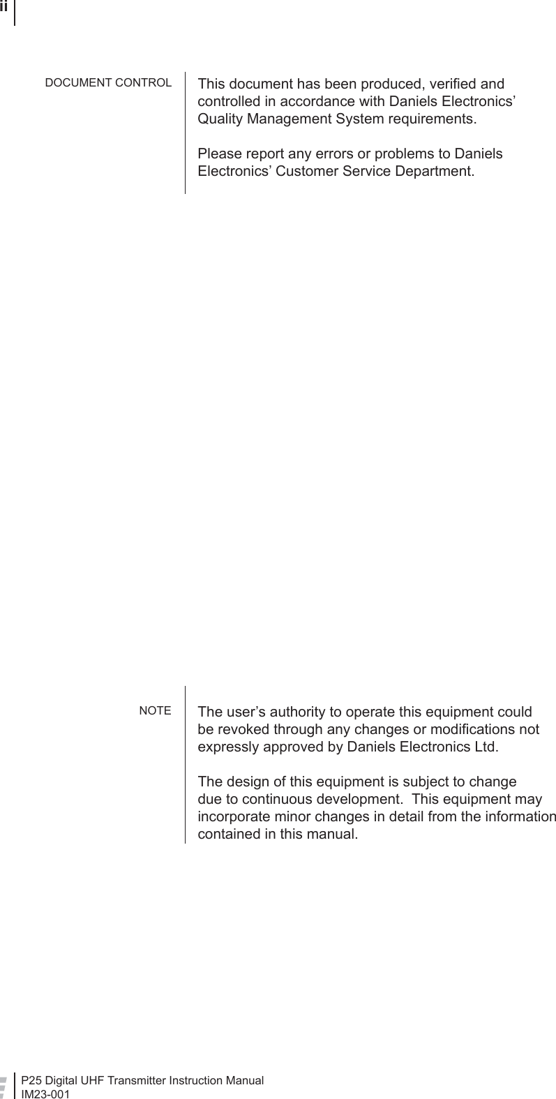 P25 Digital UHF Transmitter Instruction ManualIM23-001 iiThis document has been produced, veriﬁ ed and controlled in accordance with Daniels Electronics’ Quality Management System requirements.Please report any errors or problems to Daniels Electronics’ Customer Service Department.The user’s authority to operate this equipment could be revoked through any changes or modiﬁ cations not expressly approved by Daniels Electronics Ltd.The design of this equipment is subject to change due to continuous development.  This equipment may incorporate minor changes in detail from the information contained in this manual.DOCUMENT CONTROLNOTE