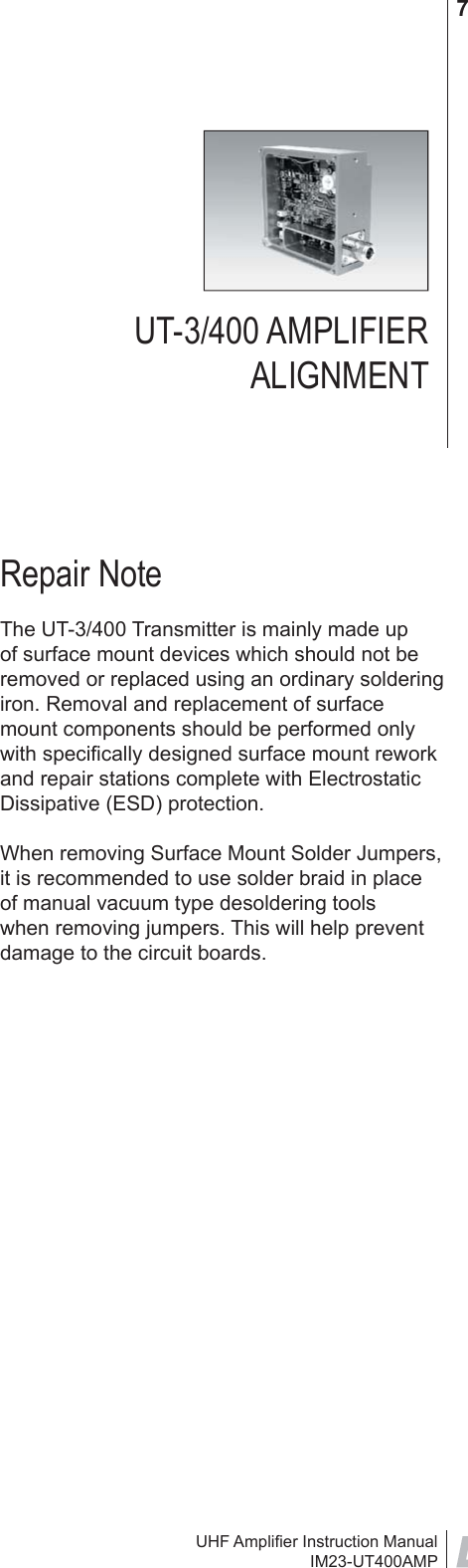 UHF Ampliﬁ er Instruction ManualIM23-UT400AMP7UT-3/400 AMPLIFIER ALIGNMENTRepair NoteThe UT-3/400 Transmitter is mainly made up of surface mount devices which should not be removed or replaced using an ordinary soldering iron. Removal and replacement of surface mount components should be performed only with speciﬁ cally designed surface mount rework and repair stations complete with Electrostatic Dissipative (ESD) protection.When removing Surface Mount Solder Jumpers, it is recommended to use solder braid in place of manual vacuum type desoldering tools when removing jumpers. This will help prevent damage to the circuit boards.                 