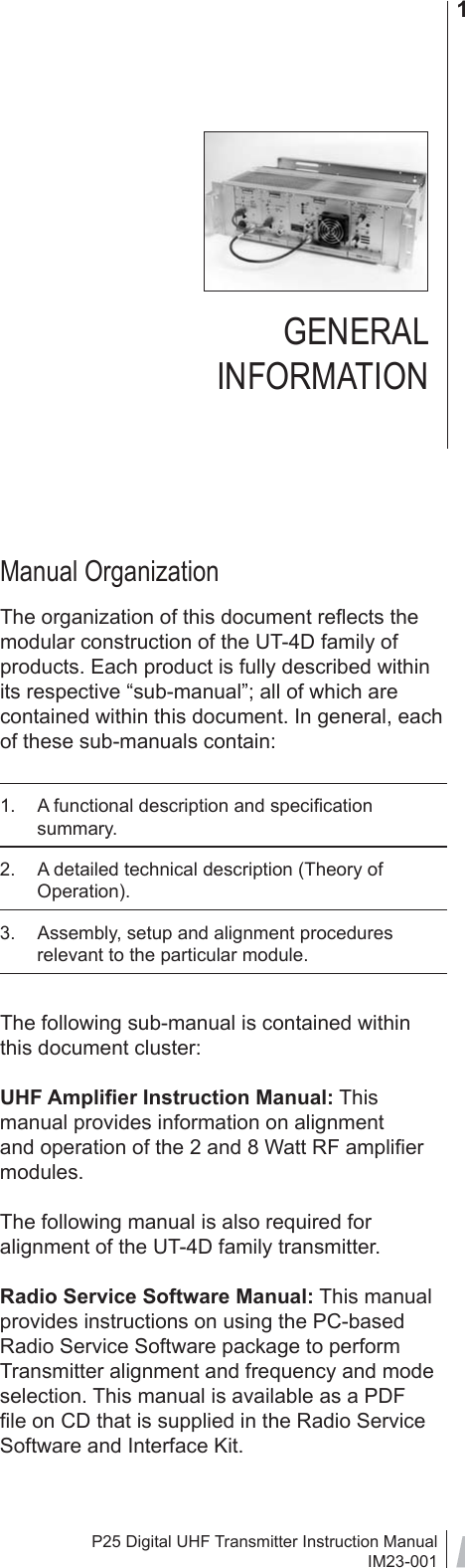 P25 Digital UHF Transmitter Instruction ManualIM23-0011GENERAL INFORMATION                    Manual OrganizationThe organization of this document reﬂ ects the modular construction of the UT-4D family of products. Each product is fully described within its respective “sub-manual”; all of which are contained within this document. In general, each of these sub-manuals contain:1.  A functional description and speciﬁ cation summary.2.  A detailed technical description (Theory of Operation).3.  Assembly, setup and alignment procedures relevant to the particular module.The following sub-manual is contained within this document cluster:UHF Ampliﬁ er Instruction Manual: This manual provides information on alignment and operation of the 2 and 8 Watt RF ampliﬁ er modules. The following manual is also required for alignment of the UT-4D family transmitter.Radio Service Software Manual: This manual provides instructions on using the PC-based Radio Service Software package to perform Transmitter alignment and frequency and mode selection. This manual is available as a PDF ﬁ le on CD that is supplied in the Radio Service Software and Interface Kit.