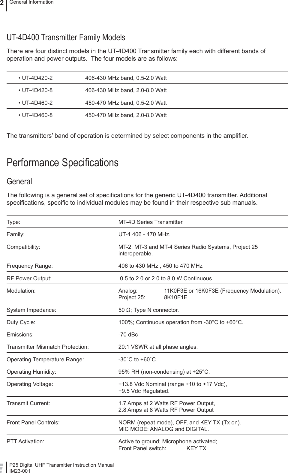 P25 Digital UHF Transmitter Instruction ManualIM23-001General Information2UT-4D400 Transmitter Family ModelsThere are four distinct models in the UT-4D400 Transmitter family each with different bands of operation and power outputs.  The four models are as follows:  • UT-4D420-2  406-430 MHz band, 0.5-2.0 Watt  • UT-4D420-8  406-430 MHz band, 2.0-8.0 Watt  • UT-4D460-2  450-470 MHz band, 0.5-2.0 Watt  • UT-4D460-8  450-470 MHz band, 2.0-8.0 WattThe transmitters’ band of operation is determined by select components in the ampliﬁ er. Performance Speciﬁ cationsGeneralThe following is a general set of speciﬁ cations for the generic UT-4D400 transmitter. Additional speciﬁ cations, speciﬁ c to individual modules may be found in their respective sub manuals.Type: MT-4D Series Transmitter.Family:  UT-4 406 - 470 MHz.Compatibility:  MT-2, MT-3 and MT-4 Series Radio Systems, Project 25 interoperable.Frequency Range:  406 to 430 MHz., 450 to 470 MHzRF Power Output:   0.5 to 2.0 or 2.0 to 8.0 W Continuous.Modulation:  Analog:    11K0F3E or 16K0F3E (Frequency Modulation).Project 25:  8K10F1ESystem Impedance:  50 Ω; Type N connector.Duty Cycle:  100%; Continuous operation from -30°C to +60°C.Emissions: -70 dBcTransmitter Mismatch Protection:  20:1 VSWR at all phase angles.Operating Temperature Range:  -30˚C to +60˚C.Operating Humidity:  95% RH (non-condensing) at +25°C.Operating Voltage:  +13.8 Vdc Nominal (range +10 to +17 Vdc),+9.5 Vdc Regulated.Transmit Current:  1.7 Amps at 2 Watts RF Power Output,2.8 Amps at 8 Watts RF Power OutputFront Panel Controls:  NORM (repeat mode), OFF, and KEY TX (Tx on).MIC MODE: ANALOG and DIGITAL.PTT Activation:  Active to ground; Microphone activated;Front Panel switch:  KEY TX