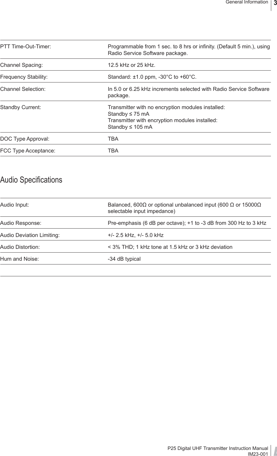 P25 Digital UHF Transmitter Instruction ManualIM23-001General Information 3PTT Time-Out-Timer:  Programmable from 1 sec. to 8 hrs or inﬁ nity. (Default 5 min.), using Radio Service Software package.Channel Spacing:  12.5 kHz or 25 kHz.Frequency Stability:  Standard: ±1.0 ppm, -30°C to +60°C.Channel Selection:  In 5.0 or 6.25 kHz increments selected with Radio Service Software package.Standby Current:  Transmitter with no encryption modules installed:Standby ≤ 75 mATransmitter with encryption modules installed:Standby ≤ 105 mADOC Type Approval:  TBAFCC Type Acceptance:  TBAAudio Speciﬁ cationsAudio Input:  Balanced, 600Ω or optional unbalanced input (600 Ω or 15000Ω selectable input impedance) Audio Response:  Pre-emphasis (6 dB per octave); +1 to -3 dB from 300 Hz to 3 kHzAudio Deviation Limiting:  +/- 2.5 kHz, +/- 5.0 kHzAudio Distortion:  &lt; 3% THD; 1 kHz tone at 1.5 kHz or 3 kHz deviationHum and Noise:  -34 dB typical