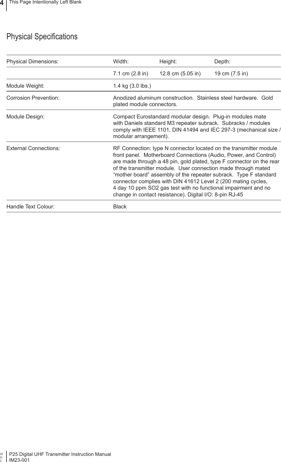 P25 Digital UHF Transmitter Instruction ManualIM23-0014This Page Intentionally Left BlankPhysical Speciﬁ cationsPhysical Dimensions:  Width:  Height:  Depth:  7.1 cm (2.8 in)  12.8 cm (5.05 in)  19 cm (7.5 in)Module Weight:  1.4 kg (3.0 lbs.)Corrosion Prevention:  Anodized aluminum construction.  Stainless steel hardware.  Gold plated module connectors.Module Design:  Compact Eurostandard modular design.  Plug-in modules mate with Daniels standard M3 repeater subrack.  Subracks / modules comply with IEEE 1101, DIN 41494 and IEC 297-3 (mechanical size / modular arrangement).External Connections:  RF Connection: type N connector located on the transmitter module front panel.  Motherboard Connections (Audio, Power, and Control) are made through a 48 pin, gold plated, type F connector on the rear of the transmitter module.  User connection made through mated “mother board” assembly of the repeater subrack.  Type F standard connector complies with DIN 41612 Level 2 (200 mating cycles, 4 day 10 ppm SO2 gas test with no functional impairment and no change in contact resistance). Digital I/O: 8-pin RJ-45Handle Text Colour:  Black  