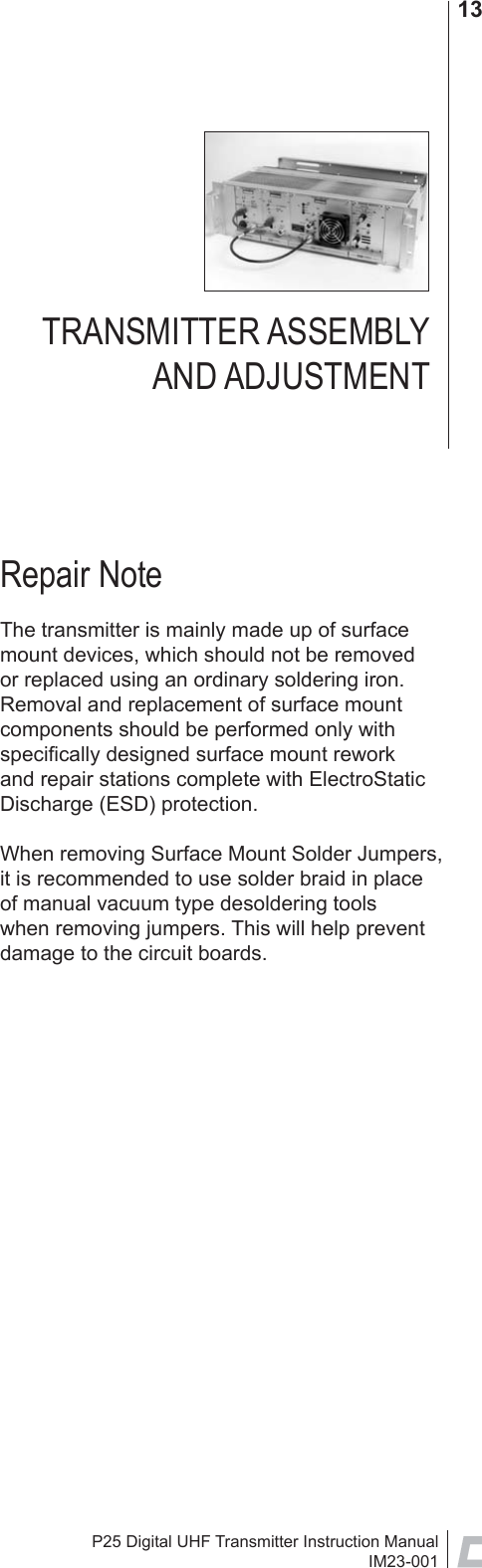 P25 Digital UHF Transmitter Instruction ManualIM23-00113Repair NoteThe transmitter is mainly made up of surface mount devices, which should not be removed or replaced using an ordinary soldering iron. Removal and replacement of surface mount components should be performed only with speciﬁ cally designed surface mount rework and repair stations complete with ElectroStatic Discharge (ESD) protection.When removing Surface Mount Solder Jumpers, it is recommended to use solder braid in place of manual vacuum type desoldering tools when removing jumpers. This will help prevent damage to the circuit boards.TRANSMITTER ASSEMBLY AND ADJUSTMENT