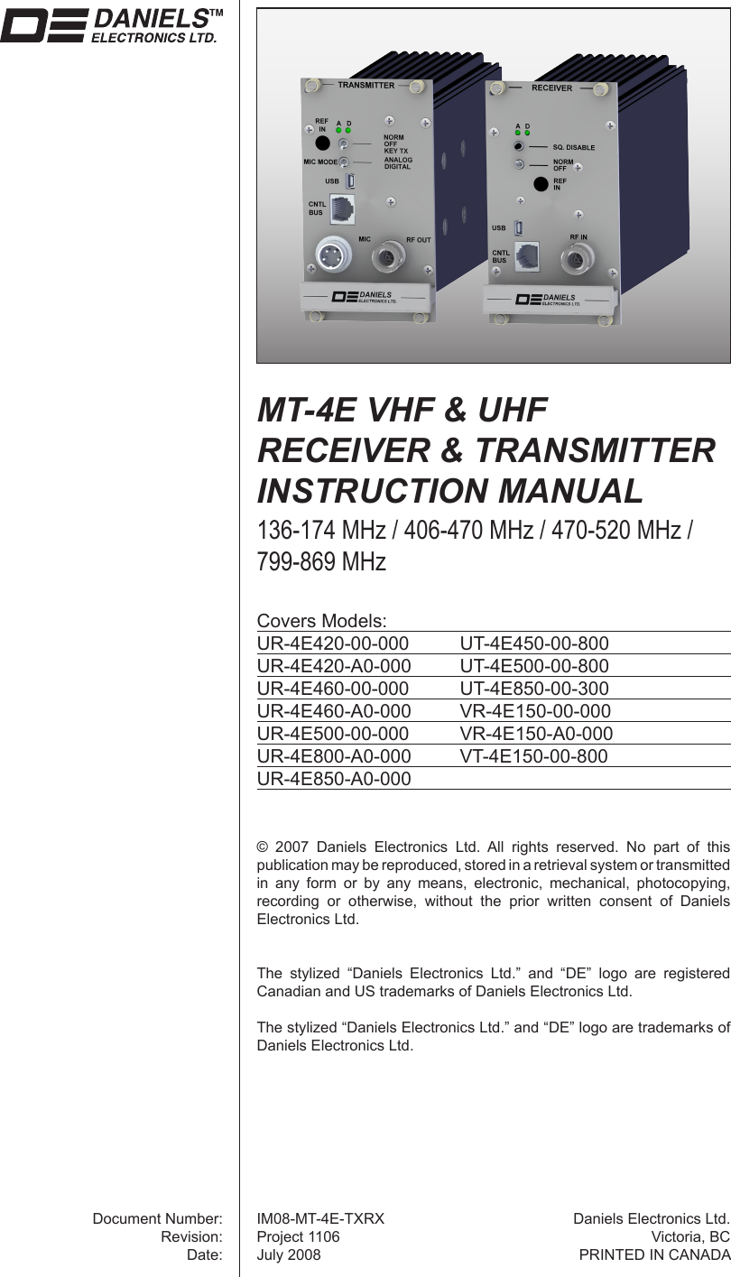 ©  2007  Daniels  Electronics  Ltd.  All  rights  reserved.  No  part  of  this publication may be reproduced, stored in a retrieval system or transmitted in  any  form  or  by  any  means,  electronic,  mechanical,  photocopying, recording  or  otherwise,  without  the  prior  written  consent  of  Daniels Electronics Ltd.The  stylized  “Daniels  Electronics  Ltd.”  and  “DE”  logo  are  registered Canadian and US trademarks of Daniels Electronics Ltd.The stylized “Daniels Electronics Ltd.” and “DE” logo are trademarks of Daniels Electronics Ltd.Document Number:Revision:Date:Daniels Electronics Ltd.Victoria, BCPRINTED IN CANADACovers Models:UR-4E420-00-000  UT-4E450-00-800UR-4E420-A0-000  UT-4E500-00-800UR-4E460-00-000  UT-4E850-00-300UR-4E460-A0-000  VR-4E150-00-000UR-4E500-00-000  VR-4E150-A0-000UR-4E800-A0-000  VT-4E150-00-800UR-4E850-A0-000 MT-4E VHF &amp; UHF RECEIVER &amp; TRANSMITTER INSTRUCTION MANUAL136-174 MHz / 406-470 MHz / 470-520 MHz /799-869 MHzIM08-MT-4E-TXRXProject 1106July 2008