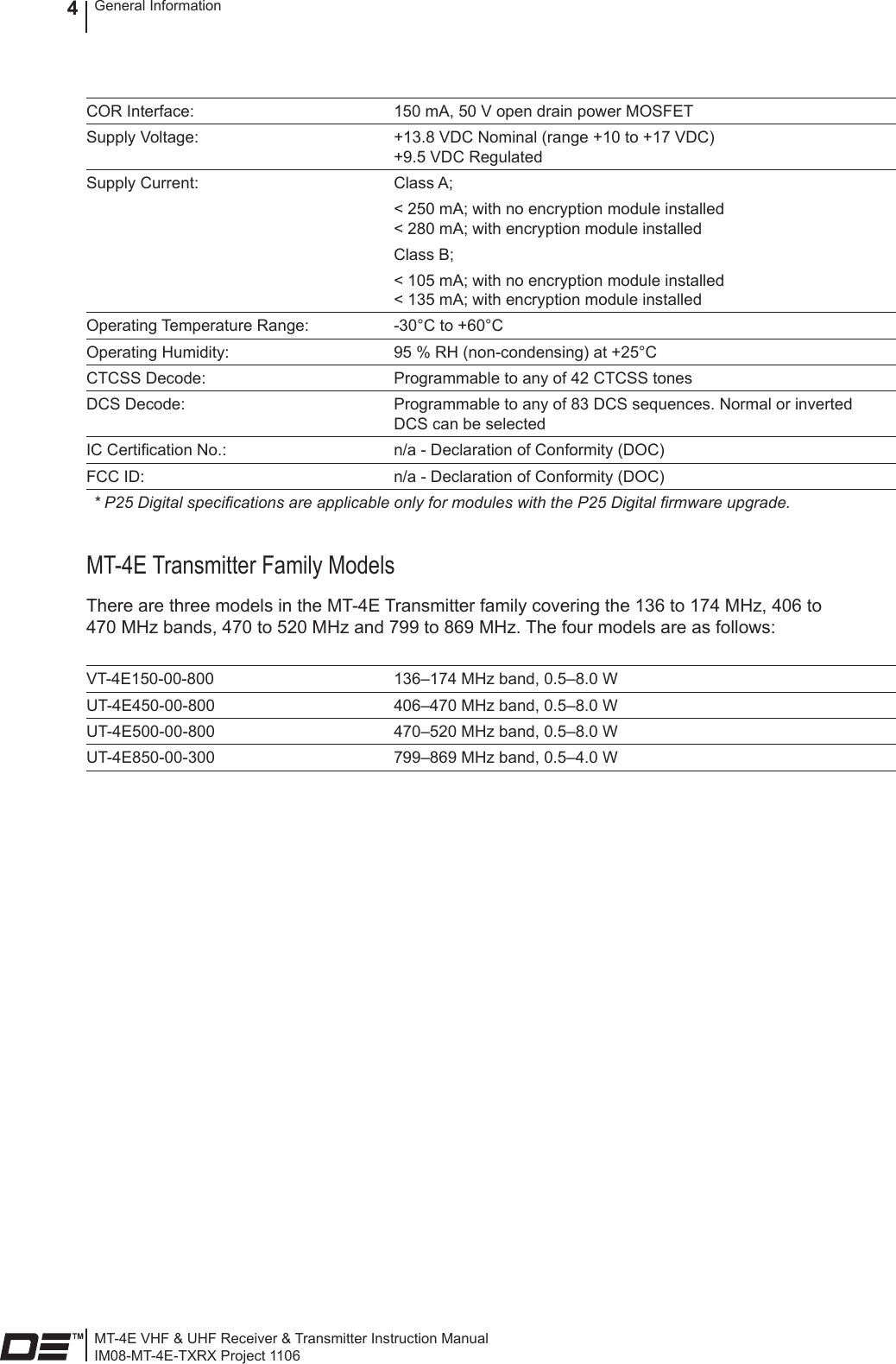 MT-4E VHF &amp; UHF Receiver &amp; Transmitter Instruction ManualIM08-MT-4E-TXRX Project 1106General Information4COR Interface: 150 mA, 50 V open drain power MOSFETSupply Voltage: +13.8 VDC Nominal (range +10 to +17 VDC) +9.5 VDC RegulatedSupply Current: Class A;&lt; 250 mA; with no encryption module installed &lt; 280 mA; with encryption module installedClass B;&lt; 105 mA; with no encryption module installed &lt; 135 mA; with encryption module installedOperating Temperature Range: -30°C to +60°COperating Humidity: 95 % RH (non-condensing) at +25°CCTCSS Decode: Programmable to any of 42 CTCSS tonesDCS Decode: Programmable to any of 83 DCS sequences. Normal or inverted DCS can be selectedIC Certication No.: n/a - Declaration of Conformity (DOC)FCC ID: n/a - Declaration of Conformity (DOC)* P25 Digital specications are applicable only for modules with the P25 Digital rmware upgrade.MT-4E Transmitter Family ModelsThere are three models in the MT-4E Transmitter family covering the 136 to 174 MHz, 406 to 470 MHz bands, 470 to 520 MHz and 799 to 869 MHz. The four models are as follows:VT-4E150-00-800 136–174 MHz band, 0.5–8.0 WUT-4E450-00-800 406–470 MHz band, 0.5–8.0 WUT-4E500-00-800 470–520 MHz band, 0.5–8.0 WUT-4E850-00-300 799–869 MHz band, 0.5–4.0 W