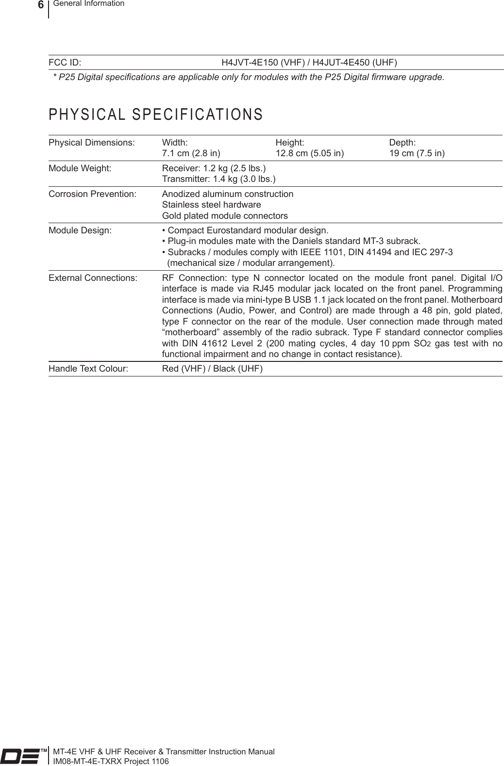 MT-4E VHF &amp; UHF Receiver &amp; Transmitter Instruction ManualIM08-MT-4E-TXRX Project 1106General Information6FCC ID: H4JVT-4E150 (VHF) / H4JUT-4E450 (UHF)* P25 Digital specications are applicable only for modules with the P25 Digital rmware upgrade.PHYSICAL SPECIFICATIONSPhysical Dimensions: Width: 7.1 cm (2.8 in)Height: 12.8 cm (5.05 in)Depth: 19 cm (7.5 in)Module Weight: Receiver: 1.2 kg (2.5 lbs.)  Transmitter: 1.4 kg (3.0 lbs.) Corrosion Prevention: Anodized aluminum construction Stainless steel hardware Gold plated module connectorsModule Design: • Compact Eurostandard modular design.  • Plug-in modules mate with the Daniels standard MT-3 subrack.  • Subracks / modules comply with IEEE 1101, DIN 41494 and IEC 297-3    (mechanical size / modular arrangement).External Connections: RF  Connection:  type  N  connector  located  on  the  module  front  panel.  Digital  I/O interface  is  made  via  RJ45  modular  jack located  on  the  front  panel. Programming interface is made via mini-type B USB 1.1 jack located on the front panel. Motherboard Connections  (Audio,  Power,  and  Control)  are  made through  a  48  pin,  gold plated, type F connector  on the  rear of  the module. User connection made through mated “motherboard” assembly of the radio subrack. Type F standard connector complies with  DIN  41612  Level  2  (200  mating  cycles,  4  day  10 ppm  SO2  gas  test  with  no functional impairment and no change in contact resistance).Handle Text Colour: Red (VHF) / Black (UHF)