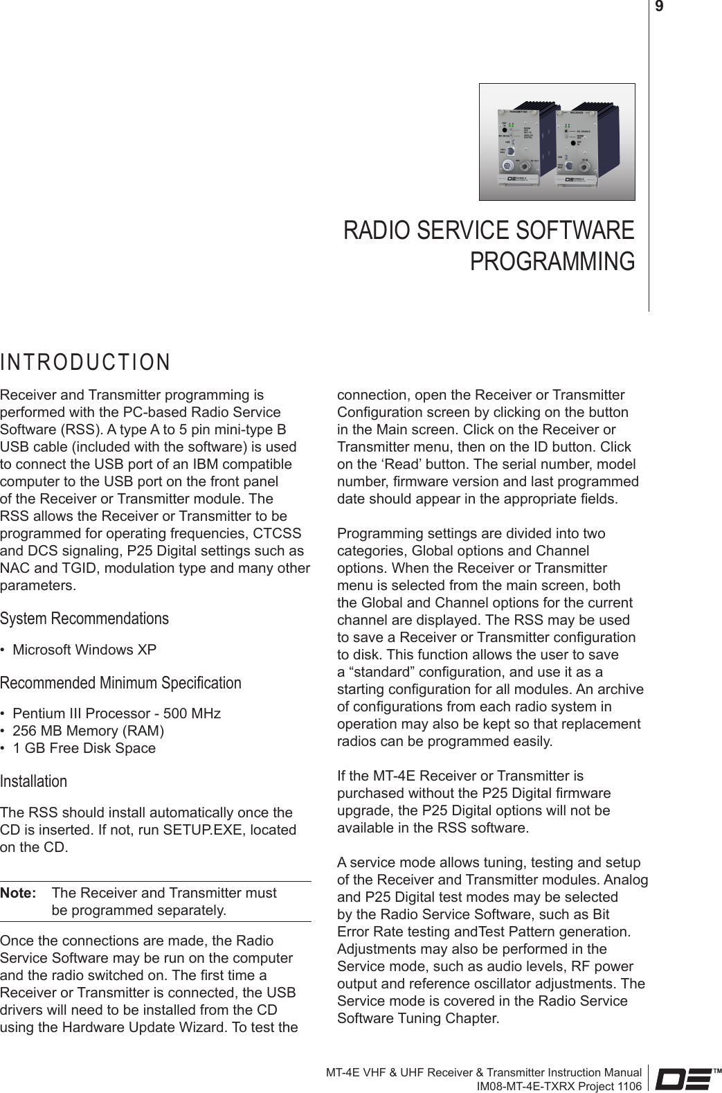 MT-4E VHF &amp; UHF Receiver &amp; Transmitter Instruction ManualIM08-MT-4E-TXRX Project 11069connection, open the Receiver or Transmitter Conguration screen by clicking on the button in the Main screen. Click on the Receiver or Transmitter menu, then on the ID button. Click on the ‘Read’ button. The serial number, model number, rmware version and last programmed date should appear in the appropriate elds.Programming settings are divided into two categories, Global options and Channel options. When the Receiver or Transmitter menu is selected from the main screen, both the Global and Channel options for the current channel are displayed. The RSS may be used to save a Receiver or Transmitter conguration to disk. This function allows the user to save a “standard” conguration, and use it as a starting conguration for all modules. An archive of congurations from each radio system in operation may also be kept so that replacement radios can be programmed easily.If the MT-4E Receiver or Transmitter is purchased without the P25 Digital rmware upgrade, the P25 Digital options will not be available in the RSS software.A service mode allows tuning, testing and setup of the Receiver and Transmitter modules. Analog and P25 Digital test modes may be selected by the Radio Service Software, such as Bit Error Rate testing andTest Pattern generation. Adjustments may also be performed in the Service mode, such as audio levels, RF power output and reference oscillator adjustments. The Service mode is covered in the Radio Service Software Tuning Chapter.RADIO SERVICE SOFTWARE  PROGRAMMINGINTRODUCTIONReceiver and Transmitter programming is performed with the PC-based Radio Service Software (RSS). A type A to 5 pin mini-type B USB cable (included with the software) is used to connect the USB port of an IBM compatible computer to the USB port on the front panel of the Receiver or Transmitter module. The RSS allows the Receiver or Transmitter to be programmed for operating frequencies, CTCSS and DCS signaling, P25 Digital settings such as NAC and TGID, modulation type and many other parameters.System Recommendations•  Microsoft Windows XPRecommended Minimum Specication•  Pentium III Processor - 500 MHz•  256 MB Memory (RAM)•  1 GB Free Disk SpaceInstallationThe RSS should install automatically once the CD is inserted. If not, run SETUP.EXE, located on the CD.Note:   The Receiver and Transmitter must be programmed separately.Once the connections are made, the Radio Service Software may be run on the computer and the radio switched on. The rst time a Receiver or Transmitter is connected, the USB drivers will need to be installed from the CD using the Hardware Update Wizard. To test the 