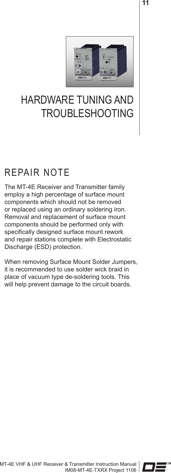 MT-4E VHF &amp; UHF Receiver &amp; Transmitter Instruction ManualIM08-MT-4E-TXRX Project 110611HARDWARE TUNING AND  TROUBLESHOOTINGREPAIR NOTEThe MT-4E Receiver and Transmitter family employ a high percentage of surface mount components which should not be removed or replaced using an ordinary soldering iron. Removal and replacement of surface mount components should be performed only with specically designed surface mount rework and repair stations complete with Electrostatic Discharge (ESD) protection.When removing Surface Mount Solder Jumpers, it is recommended to use solder wick braid in place of vacuum type de-soldering tools. This will help prevent damage to the circuit boards.