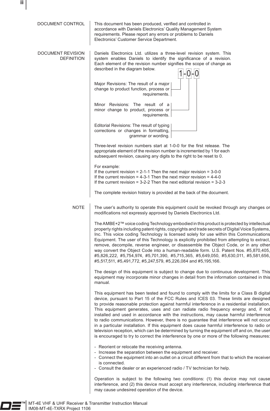 MT-4E VHF &amp; UHF Receiver &amp; Transmitter Instruction ManualIM08-MT-4E-TXRX Project 1106 iiThis document has been produced, veried and controlled in accordance with Daniels Electronics’ Quality Management System requirements. Please report any errors or problems to Daniels Electronics’ Customer Service Department.DOCUMENT CONTROLThe user’s authority to operate this equipment could be revoked through any changes or modications not expressly approved by Daniels Electronics Ltd.The AMBE+2™ voice coding Technology embodied in this product is protected by intellectual property rights including patent rights, copyrights and trade secrets of Digital Voice Systems, Inc. This voice  coding Technology is licensed solely for use  within  this  Communications Equipment. The user of this Technology is explicitly prohibited from attempting to extract, remove,  decompile,  reverse  engineer, or  disassemble  the  Object  Code,  or  in  any  other way convert the Object Code into a human-readable form. U.S. Patent Nos. #5,870,405, #5,826,222,  #5,754,974,  #5,701,390,  #5,715,365,  #5,649,050,  #5,630,011,  #5,581,656, #5,517,511, #5,491,772, #5,247,579, #5,226,084 and #5,195,166.The  design  of this equipment is subject to  change  due  to continuous  development. This equipment may incorporate minor changes in detail from the information contained in this manual.This equipment has been tested and found to comply with the limits for a Class B digital device,  pursuant  to  Part  15  of  the  FCC  Rules  and  ICES  03.  These  limits  are  designed to provide reasonable protection against harmful interference in a residential installation. This  equipment  generates,  uses  and  can  radiate  radio  frequency  energy  and,  if  not installed  and  used  in  accordance  with  the  instructions,  may  cause  harmful  interference to radio communications. However, there is no guarantee that interference will not occur in  a  particular installation.  If  this equipment  does cause  harmful  interference to  radio  or television reception, which can be determined by turning the equipment off and on, the user is encouraged to try to correct the interference by one or more of the following measures: -  Reorient or relocate the receiving antenna.-  Increase the separation between the equipment and receiver.-  Connect the equipment into an outlet on a circuit different from that to which the receiver is connected.-  Consult the dealer or an experienced radio / TV technician for help.Operation  is  subject  to  the  following  two  conditions:  (1)  this  device  may  not  cause interference, and (2) this device must accept any interference, including interference that may cause undesired operation of the device.NOTEDaniels  Electronics  Ltd.  utilizes  a  three-level  revision  system.  This system  enables  Daniels  to  identify  the  signicance  of  a  revision. Each element of the revision number signies the scope of change as described in the diagram below.DOCUMENT REVISION DEFINITIONMajor Revisions: The result of a major change to product function, process or requirements.Minor  Revisions:  The  result  of  a minor  change  to  product,  process  or requirements.Editorial Revisions: The result of typing corrections  or  changes  in  formatting, grammar or wording.1-0-0Three-level  revision  numbers  start  at  1-0-0  for  the  rst  release.  The appropriate element of the revision number is incremented by 1 for each subsequent revision, causing any digits to the right to be reset to 0.For example:If the current revision = 2-1-1 Then the next major revision = 3-0-0If the current revision = 4-3-1 Then the next minor revision = 4-4-0If the current revision = 3-2-2 Then the next editorial revision = 3-2-3The complete revision history is provided at the back of the document.