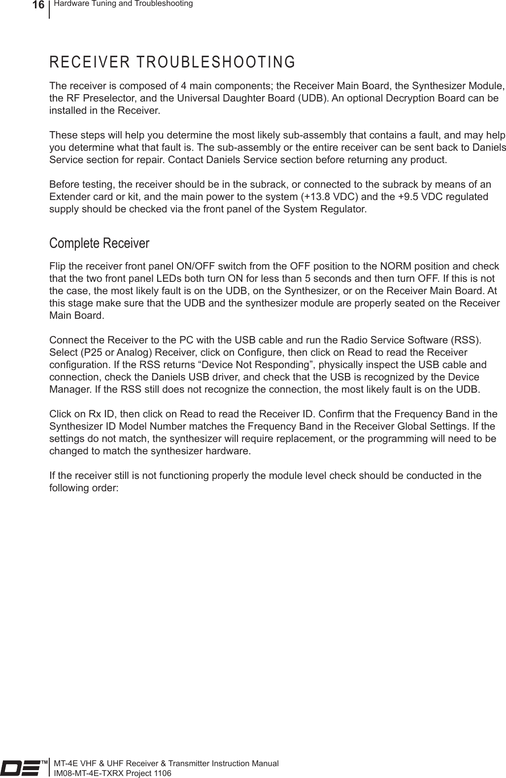 MT-4E VHF &amp; UHF Receiver &amp; Transmitter Instruction ManualIM08-MT-4E-TXRX Project 1106Hardware Tuning and Troubleshooting16RECEIVER TROUBLESHOOTINGThe receiver is composed of 4 main components; the Receiver Main Board, the Synthesizer Module, the RF Preselector, and the Universal Daughter Board (UDB). An optional Decryption Board can be installed in the Receiver.These steps will help you determine the most likely sub-assembly that contains a fault, and may help you determine what that fault is. The sub-assembly or the entire receiver can be sent back to Daniels Service section for repair. Contact Daniels Service section before returning any product.Before testing, the receiver should be in the subrack, or connected to the subrack by means of an Extender card or kit, and the main power to the system (+13.8 VDC) and the +9.5 VDC regulated supply should be checked via the front panel of the System Regulator. Complete ReceiverFlip the receiver front panel ON/OFF switch from the OFF position to the NORM position and check that the two front panel LEDs both turn ON for less than 5 seconds and then turn OFF. If this is not the case, the most likely fault is on the UDB, on the Synthesizer, or on the Receiver Main Board. At this stage make sure that the UDB and the synthesizer module are properly seated on the Receiver Main Board.Connect the Receiver to the PC with the USB cable and run the Radio Service Software (RSS). Select (P25 or Analog) Receiver, click on Congure, then click on Read to read the Receiver conguration. If the RSS returns “Device Not Responding”, physically inspect the USB cable and connection, check the Daniels USB driver, and check that the USB is recognized by the Device Manager. If the RSS still does not recognize the connection, the most likely fault is on the UDB.Click on Rx ID, then click on Read to read the Receiver ID. Conrm that the Frequency Band in the Synthesizer ID Model Number matches the Frequency Band in the Receiver Global Settings. If the settings do not match, the synthesizer will require replacement, or the programming will need to be changed to match the synthesizer hardware.If the receiver still is not functioning properly the module level check should be conducted in the following order: