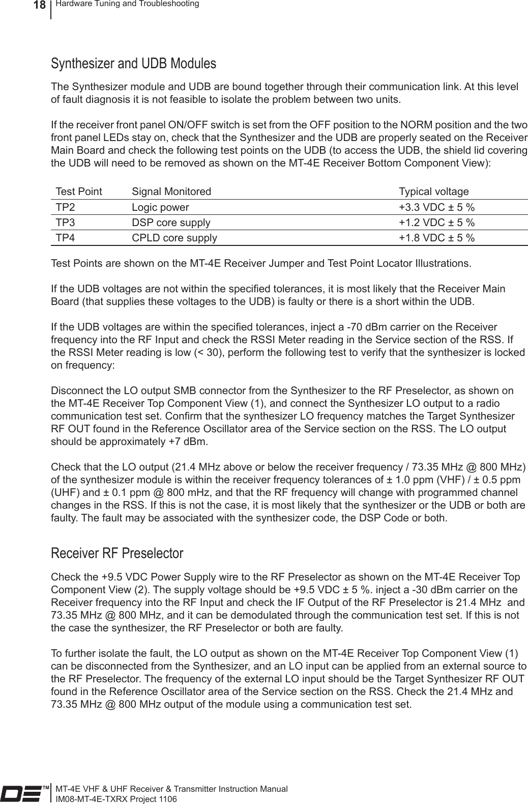 MT-4E VHF &amp; UHF Receiver &amp; Transmitter Instruction ManualIM08-MT-4E-TXRX Project 1106Hardware Tuning and Troubleshooting18Synthesizer and UDB ModulesThe Synthesizer module and UDB are bound together through their communication link. At this level of fault diagnosis it is not feasible to isolate the problem between two units.If the receiver front panel ON/OFF switch is set from the OFF position to the NORM position and the two front panel LEDs stay on, check that the Synthesizer and the UDB are properly seated on the Receiver Main Board and check the following test points on the UDB (to access the UDB, the shield lid covering the UDB will need to be removed as shown on the MT-4E Receiver Bottom Component View):Test Point Signal Monitored Typical voltageTP2 Logic power +3.3 VDC ± 5 %TP3 DSP core supply +1.2 VDC ± 5 %TP4 CPLD core supply +1.8 VDC ± 5 %Test Points are shown on the MT-4E Receiver Jumper and Test Point Locator Illustrations.If the UDB voltages are not within the specied tolerances, it is most likely that the Receiver Main Board (that supplies these voltages to the UDB) is faulty or there is a short within the UDB.If the UDB voltages are within the specied tolerances, inject a -70 dBm carrier on the Receiver frequency into the RF Input and check the RSSI Meter reading in the Service section of the RSS. If the RSSI Meter reading is low (&lt; 30), perform the following test to verify that the synthesizer is locked on frequency:Disconnect the LO output SMB connector from the Synthesizer to the RF Preselector, as shown on the MT-4E Receiver Top Component View (1), and connect the Synthesizer LO output to a radio communication test set. Conrm that the synthesizer LO frequency matches the Target Synthesizer RF OUT found in the Reference Oscillator area of the Service section on the RSS. The LO output should be approximately +7 dBm.Check that the LO output (21.4 MHz above or below the receiver frequency / 73.35 MHz @ 800 MHz) of the synthesizer module is within the receiver frequency tolerances of ± 1.0 ppm (VHF) / ± 0.5 ppm (UHF) and ± 0.1 ppm @ 800 mHz, and that the RF frequency will change with programmed channel changes in the RSS. If this is not the case, it is most likely that the synthesizer or the UDB or both are faulty. The fault may be associated with the synthesizer code, the DSP Code or both.Receiver RF PreselectorCheck the +9.5 VDC Power Supply wire to the RF Preselector as shown on the MT-4E Receiver Top Component View (2). The supply voltage should be +9.5 VDC ± 5 %. inject a -30 dBm carrier on the Receiver frequency into the RF Input and check the IF Output of the RF Preselector is 21.4 MHz  and 73.35 MHz @ 800 MHz, and it can be demodulated through the communication test set. If this is not the case the synthesizer, the RF Preselector or both are faulty.To further isolate the fault, the LO output as shown on the MT-4E Receiver Top Component View (1) can be disconnected from the Synthesizer, and an LO input can be applied from an external source to the RF Preselector. The frequency of the external LO input should be the Target Synthesizer RF OUT found in the Reference Oscillator area of the Service section on the RSS. Check the 21.4 MHz and 73.35 MHz @ 800 MHz output of the module using a communication test set.