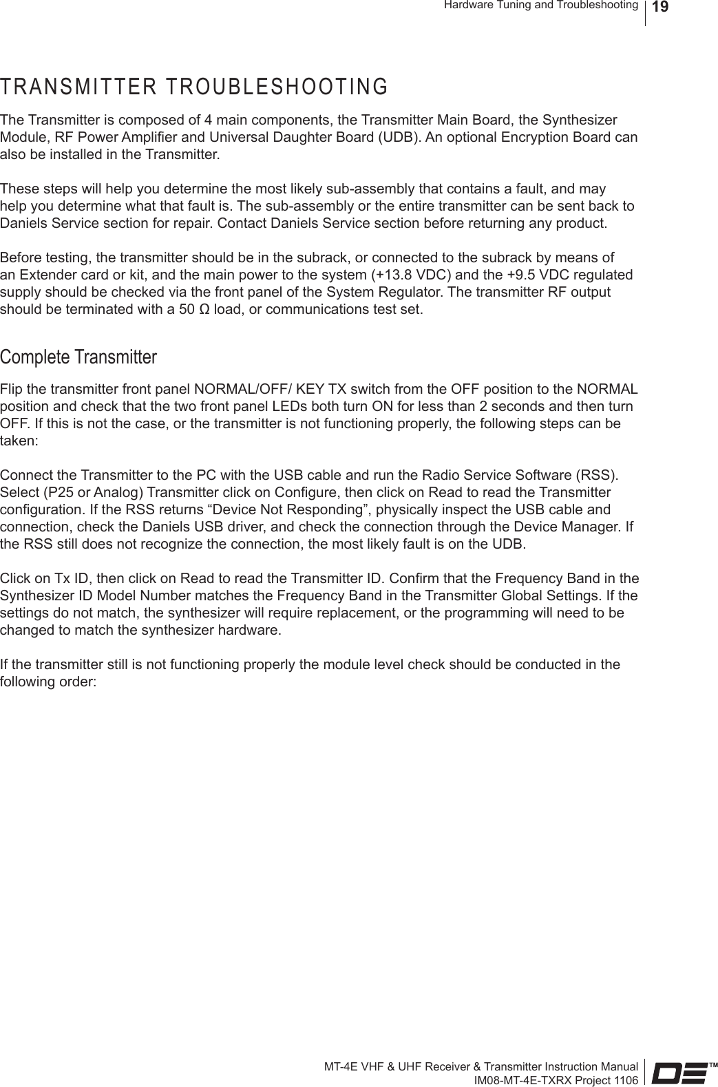 MT-4E VHF &amp; UHF Receiver &amp; Transmitter Instruction ManualIM08-MT-4E-TXRX Project 1106Hardware Tuning and Troubleshooting 19TRANSMITTER TROUBLESHOOTINGThe Transmitter is composed of 4 main components, the Transmitter Main Board, the Synthesizer Module, RF Power Amplier and Universal Daughter Board (UDB). An optional Encryption Board can also be installed in the Transmitter.These steps will help you determine the most likely sub-assembly that contains a fault, and may help you determine what that fault is. The sub-assembly or the entire transmitter can be sent back to Daniels Service section for repair. Contact Daniels Service section before returning any product.Before testing, the transmitter should be in the subrack, or connected to the subrack by means of an Extender card or kit, and the main power to the system (+13.8 VDC) and the +9.5 VDC regulated supply should be checked via the front panel of the System Regulator. The transmitter RF output should be terminated with a 50 Ω load, or communications test set.Complete TransmitterFlip the transmitter front panel NORMAL/OFF/ KEY TX switch from the OFF position to the NORMAL position and check that the two front panel LEDs both turn ON for less than 2 seconds and then turn OFF. If this is not the case, or the transmitter is not functioning properly, the following steps can be taken:Connect the Transmitter to the PC with the USB cable and run the Radio Service Software (RSS). Select (P25 or Analog) Transmitter click on Congure, then click on Read to read the Transmitter conguration. If the RSS returns “Device Not Responding”, physically inspect the USB cable and connection, check the Daniels USB driver, and check the connection through the Device Manager. If the RSS still does not recognize the connection, the most likely fault is on the UDB.Click on Tx ID, then click on Read to read the Transmitter ID. Conrm that the Frequency Band in the Synthesizer ID Model Number matches the Frequency Band in the Transmitter Global Settings. If the settings do not match, the synthesizer will require replacement, or the programming will need to be changed to match the synthesizer hardware.If the transmitter still is not functioning properly the module level check should be conducted in the following order: