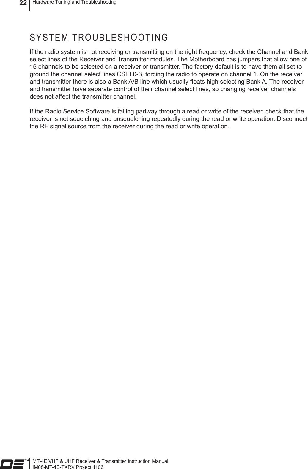 MT-4E VHF &amp; UHF Receiver &amp; Transmitter Instruction ManualIM08-MT-4E-TXRX Project 1106Hardware Tuning and Troubleshooting22SYSTEM TROUBLESHOOTINGIf the radio system is not receiving or transmitting on the right frequency, check the Channel and Bank select lines of the Receiver and Transmitter modules. The Motherboard has jumpers that allow one of 16 channels to be selected on a receiver or transmitter. The factory default is to have them all set to ground the channel select lines CSEL0-3, forcing the radio to operate on channel 1. On the receiver and transmitter there is also a Bank A/B line which usually oats high selecting Bank A. The receiver and transmitter have separate control of their channel select lines, so changing receiver channels does not affect the transmitter channel.If the Radio Service Software is failing partway through a read or write of the receiver, check that the receiver is not squelching and unsquelching repeatedly during the read or write operation. Disconnect the RF signal source from the receiver during the read or write operation.