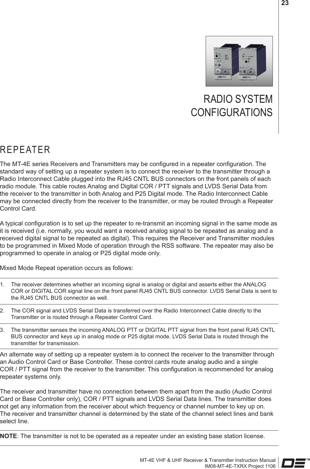 MT-4E VHF &amp; UHF Receiver &amp; Transmitter Instruction ManualIM08-MT-4E-TXRX Project 110623RADIO SYSTEM  CONFIGURATIONSREPEATERThe MT-4E series Receivers and Transmitters may be congured in a repeater conguration. The standard way of setting up a repeater system is to connect the receiver to the transmitter through a Radio Interconnect Cable plugged into the RJ45 CNTL BUS connectors on the front panels of each radio module. This cable routes Analog and Digital COR / PTT signals and LVDS Serial Data from the receiver to the transmitter in both Analog and P25 Digital mode. The Radio Interconnect Cable may be connected directly from the receiver to the transmitter, or may be routed through a Repeater Control Card.A typical conguration is to set up the repeater to re-transmit an incoming signal in the same mode as it is received (i.e. normally, you would want a received analog signal to be repeated as analog and a received digital signal to be repeated as digital). This requires the Receiver and Transmitter modules to be programmed in Mixed Mode of operation through the RSS software. The repeater may also be programmed to operate in analog or P25 digital mode only.Mixed Mode Repeat operation occurs as follows: 1.  The receiver determines whether an incoming signal is analog or digital and asserts either the ANALOG COR or DIGITAL COR signal line on the front panel RJ45 CNTL BUS connector. LVDS Serial Data is sent to the RJ45 CNTL BUS connector as well.2.  The COR signal and LVDS Serial Data is transferred over the Radio Interconnect Cable directly to the Transmitter or is routed through a Repeater Control Card.3.  The transmitter senses the incoming ANALOG PTT or DIGITAL PTT signal from the front panel RJ45 CNTL BUS connector and keys up in analog mode or P25 digital mode. LVDS Serial Data is routed through the transmitter for transmission.An alternate way of setting up a repeater system is to connect the receiver to the transmitter through an Audio Control Card or Base Controller. These control cards route analog audio and a single COR / PTT signal from the receiver to the transmitter. This conguration is recommended for analog repeater systems only.The receiver and transmitter have no connection between them apart from the audio (Audio Control Card or Base Controller only), COR / PTT signals and LVDS Serial Data lines. The transmitter does not get any information from the receiver about which frequency or channel number to key up on. The receiver and transmitter channel is determined by the state of the channel select lines and bank select line.NOTE: The transmitter is not to be operated as a repeater under an existing base station license.