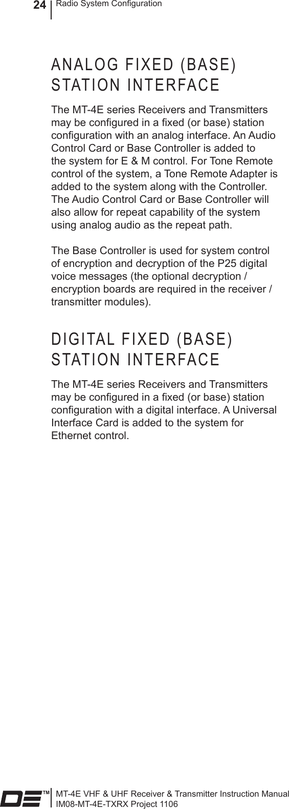 MT-4E VHF &amp; UHF Receiver &amp; Transmitter Instruction ManualIM08-MT-4E-TXRX Project 1106Radio System Conguration24ANALOG FIXED (BASE) STATION INTERFACEThe MT-4E series Receivers and Transmitters may be congured in a xed (or base) station conguration with an analog interface. An Audio Control Card or Base Controller is added to the system for E &amp; M control. For Tone Remote control of the system, a Tone Remote Adapter is added to the system along with the Controller. The Audio Control Card or Base Controller will also allow for repeat capability of the system using analog audio as the repeat path.The Base Controller is used for system control of encryption and decryption of the P25 digital voice messages (the optional decryption / encryption boards are required in the receiver / transmitter modules).DIGITAL FIXED (BASE) STATION INTERFACEThe MT-4E series Receivers and Transmitters may be congured in a xed (or base) station conguration with a digital interface. A Universal Interface Card is added to the system for Ethernet control.