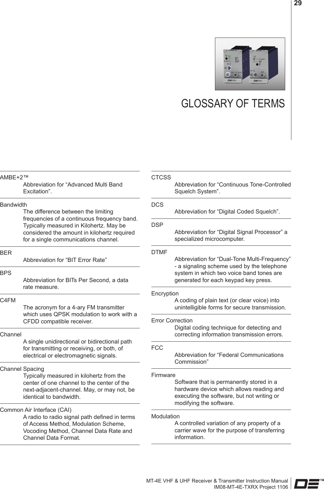 MT-4E VHF &amp; UHF Receiver &amp; Transmitter Instruction ManualIM08-MT-4E-TXRX Project 110629GLOSSARY OF TERMSAMBE+2™ Abbreviation for “Advanced Multi Band Excitation”.Bandwidth The difference between the limiting frequencies of a continuous frequency band. Typically measured in Kilohertz. May be considered the amount in kilohertz required for a single communications channel.BER Abbreviation for “BIT Error Rate”BPS Abbreviation for BITs Per Second, a data rate measure.C4FM The acronym for a 4-ary FM transmitter which uses QPSK modulation to work with a CFDD compatible receiver.Channel A single unidirectional or bidirectional path for transmitting or receiving, or both, of electrical or electromagnetic signals.Channel Spacing Typically measured in kilohertz from the center of one channel to the center of the next-adjacent-channel. May, or may not, be identical to bandwidth.Common Air Interface (CAI) A radio to radio signal path dened in terms of Access Method, Modulation Scheme, Vocoding Method, Channel Data Rate and Channel Data Format.CTCSS Abbreviation for “Continuous Tone-Controlled Squelch System”.DCS Abbreviation for “Digital Coded Squelch”.DSP Abbreviation for “Digital Signal Processor” a specialized microcomputer.DTMF Abbreviation for “Dual-Tone Multi-Frequency” - a signaling scheme used by the telephone system in which two voice band tones are generated for each keypad key press.Encryption A coding of plain text (or clear voice) into unintelligible forms for secure transmission. Error Correction Digital coding technique for detecting and correcting information transmission errors.FCC Abbreviation for “Federal Communications Commission”Firmware Software that is permanently stored in a hardware device which allows reading and executing the software, but not writing or modifying the software.Modulation A controlled variation of any property of a carrier wave for the purpose of transferring information.