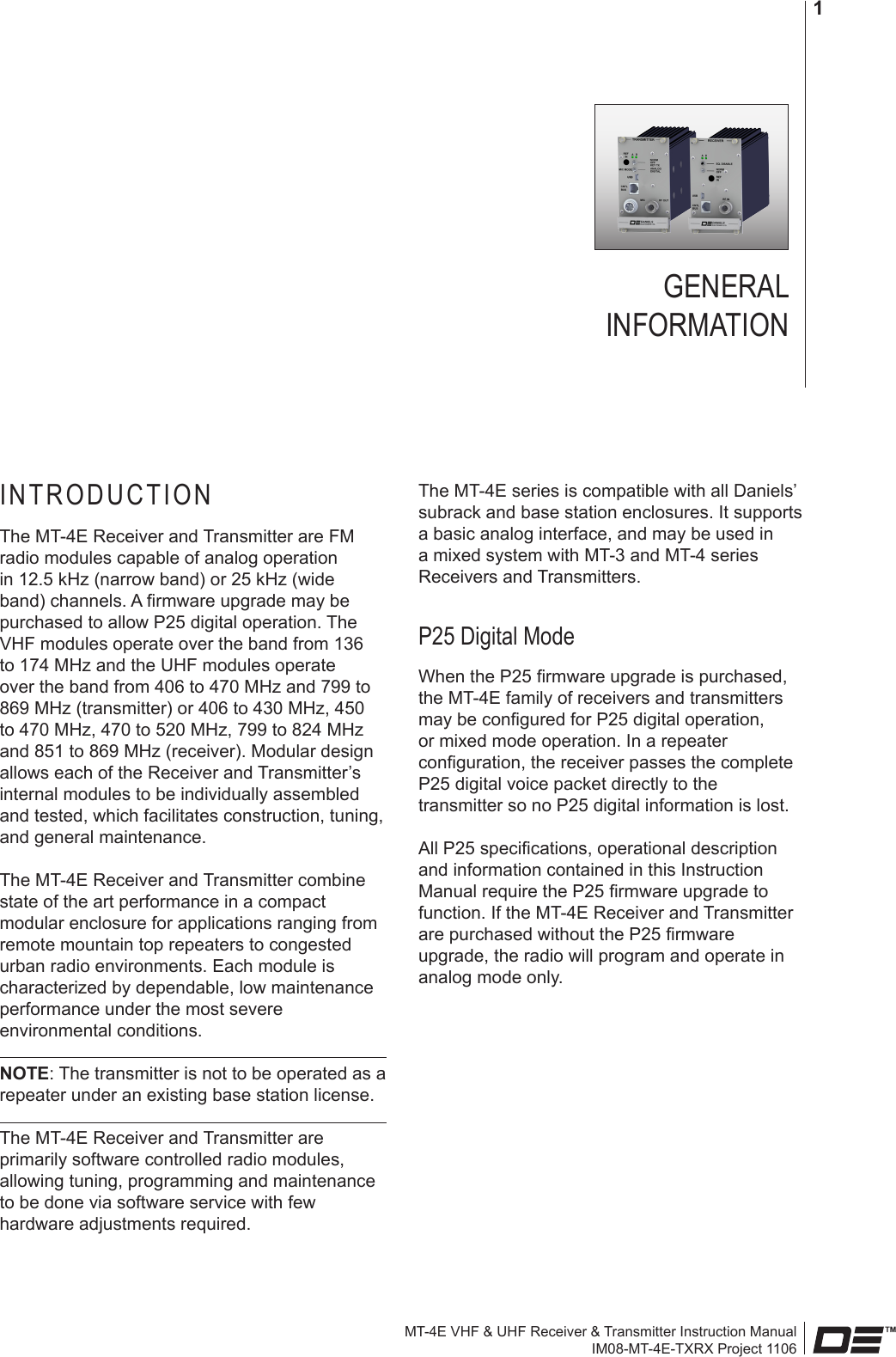 MT-4E VHF &amp; UHF Receiver &amp; Transmitter Instruction ManualIM08-MT-4E-TXRX Project 11061GENERAL  INFORMATIONINTRODUCTIONThe MT-4E Receiver and Transmitter are FM radio modules capable of analog operation in 12.5 kHz (narrow band) or 25 kHz (wide band) channels. A rmware upgrade may be purchased to allow P25 digital operation. The VHF modules operate over the band from 136 to 174 MHz and the UHF modules operate over the band from 406 to 470 MHz and 799 to 869 MHz (transmitter) or 406 to 430 MHz, 450 to 470 MHz, 470 to 520 MHz, 799 to 824 MHz and 851 to 869 MHz (receiver). Modular design allows each of the Receiver and Transmitter’s internal modules to be individually assembled and tested, which facilitates construction, tuning, and general maintenance.The MT-4E Receiver and Transmitter combine state of the art performance in a compact modular enclosure for applications ranging from remote mountain top repeaters to congested urban radio environments. Each module is characterized by dependable, low maintenance performance under the most severe environmental conditions.NOTE: The transmitter is not to be operated as a repeater under an existing base station license.The MT-4E Receiver and Transmitter are primarily software controlled radio modules, allowing tuning, programming and maintenance to be done via software service with few hardware adjustments required.The MT-4E series is compatible with all Daniels’ subrack and base station enclosures. It supports a basic analog interface, and may be used in a mixed system with MT-3 and MT-4 series Receivers and Transmitters.P25 Digital Mode When the P25 rmware upgrade is purchased, the MT-4E family of receivers and transmitters may be congured for P25 digital operation, or mixed mode operation. In a repeater conguration, the receiver passes the complete P25 digital voice packet directly to the transmitter so no P25 digital information is lost.All P25 specications, operational description and information contained in this Instruction Manual require the P25 rmware upgrade to function. If the MT-4E Receiver and Transmitter are purchased without the P25 rmware upgrade, the radio will program and operate in analog mode only.