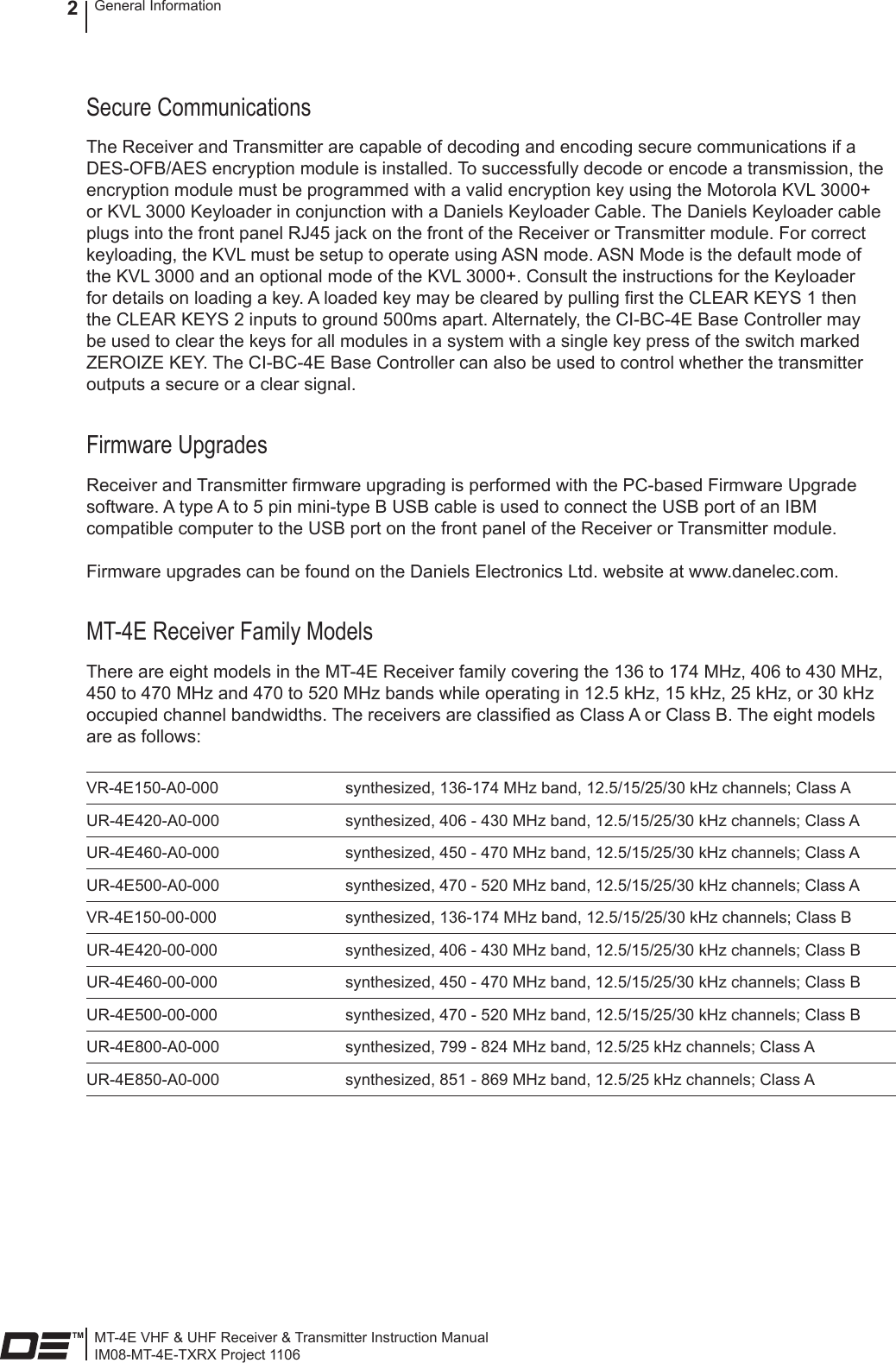 MT-4E VHF &amp; UHF Receiver &amp; Transmitter Instruction ManualIM08-MT-4E-TXRX Project 1106General Information2Secure CommunicationsThe Receiver and Transmitter are capable of decoding and encoding secure communications if a DES-OFB/AES encryption module is installed. To successfully decode or encode a transmission, the encryption module must be programmed with a valid encryption key using the Motorola KVL 3000+ or KVL 3000 Keyloader in conjunction with a Daniels Keyloader Cable. The Daniels Keyloader cable plugs into the front panel RJ45 jack on the front of the Receiver or Transmitter module. For correct keyloading, the KVL must be setup to operate using ASN mode. ASN Mode is the default mode of the KVL 3000 and an optional mode of the KVL 3000+. Consult the instructions for the Keyloader for details on loading a key. A loaded key may be cleared by pulling rst the CLEAR KEYS 1 then the CLEAR KEYS 2 inputs to ground 500ms apart. Alternately, the CI-BC-4E Base Controller may be used to clear the keys for all modules in a system with a single key press of the switch marked ZEROIZE KEY. The CI-BC-4E Base Controller can also be used to control whether the transmitter outputs a secure or a clear signal.Firmware UpgradesReceiver and Transmitter rmware upgrading is performed with the PC-based Firmware Upgrade software. A type A to 5 pin mini-type B USB cable is used to connect the USB port of an IBM compatible computer to the USB port on the front panel of the Receiver or Transmitter module.Firmware upgrades can be found on the Daniels Electronics Ltd. website at www.danelec.com.MT-4E Receiver Family ModelsThere are eight models in the MT-4E Receiver family covering the 136 to 174 MHz, 406 to 430 MHz, 450 to 470 MHz and 470 to 520 MHz bands while operating in 12.5 kHz, 15 kHz, 25 kHz, or 30 kHz occupied channel bandwidths. The receivers are classied as Class A or Class B. The eight models are as follows:VR-4E150-A0-000 synthesized, 136-174 MHz band, 12.5/15/25/30 kHz channels; Class AUR-4E420-A0-000 synthesized, 406 - 430 MHz band, 12.5/15/25/30 kHz channels; Class AUR-4E460-A0-000 synthesized, 450 - 470 MHz band, 12.5/15/25/30 kHz channels; Class AUR-4E500-A0-000 synthesized, 470 - 520 MHz band, 12.5/15/25/30 kHz channels; Class AVR-4E150-00-000 synthesized, 136-174 MHz band, 12.5/15/25/30 kHz channels; Class BUR-4E420-00-000 synthesized, 406 - 430 MHz band, 12.5/15/25/30 kHz channels; Class BUR-4E460-00-000 synthesized, 450 - 470 MHz band, 12.5/15/25/30 kHz channels; Class BUR-4E500-00-000 synthesized, 470 - 520 MHz band, 12.5/15/25/30 kHz channels; Class BUR-4E800-A0-000 synthesized, 799 - 824 MHz band, 12.5/25 kHz channels; Class AUR-4E850-A0-000 synthesized, 851 - 869 MHz band, 12.5/25 kHz channels; Class A