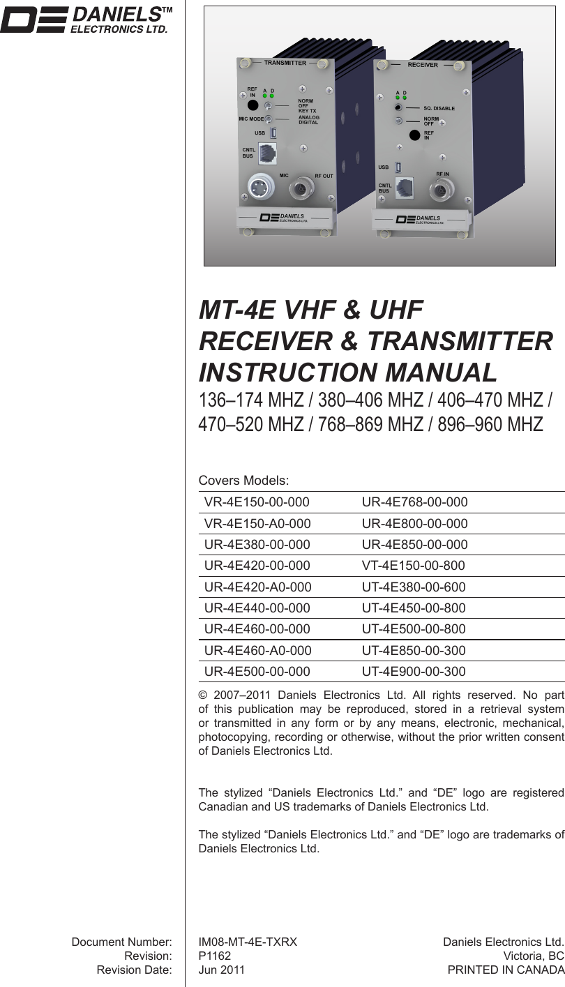©  2007–2011  Daniels  Electronics  Ltd.  All  rights  reserved.  No  part of  this  publication  may  be  reproduced,  stored  in  a  retrieval  system or  transmitted  in  any  form  or  by  any  means,  electronic,  mechanical, photocopying, recording or otherwise, without the prior written consent of Daniels Electronics Ltd.The  stylized  “Daniels  Electronics  Ltd.”  and  “DE”  logo  are  registered Canadian and US trademarks of Daniels Electronics Ltd.The stylized “Daniels Electronics Ltd.” and “DE” logo are trademarks of Daniels Electronics Ltd.Document Number:Revision:Revision Date:Daniels Electronics Ltd.Victoria, BCPRINTED IN CANADAMT-4E VHF &amp; UHF  RECEIVER &amp; TRANSMITTER INSTRUCTION MANUAL136–174 MHZ / 380–406 MHZ / 406–470 MHZ /470–520 MHZ / 768–869 MHZ / 896–960 MHZCovers Models:VR-4E150-00-000 UR-4E768-00-000VR-4E150-A0-000 UR-4E800-00-000UR-4E380-00-000 UR-4E850-00-000UR-4E420-00-000 VT-4E150-00-800UR-4E420-A0-000 UT-4E380-00-600UR-4E440-00-000 UT-4E450-00-800UR-4E460-00-000 UT-4E500-00-800UR-4E460-A0-000 UT-4E850-00-300UR-4E500-00-000 UT-4E900-00-300IM08-MT-4E-TXRXP1162Jun 2011