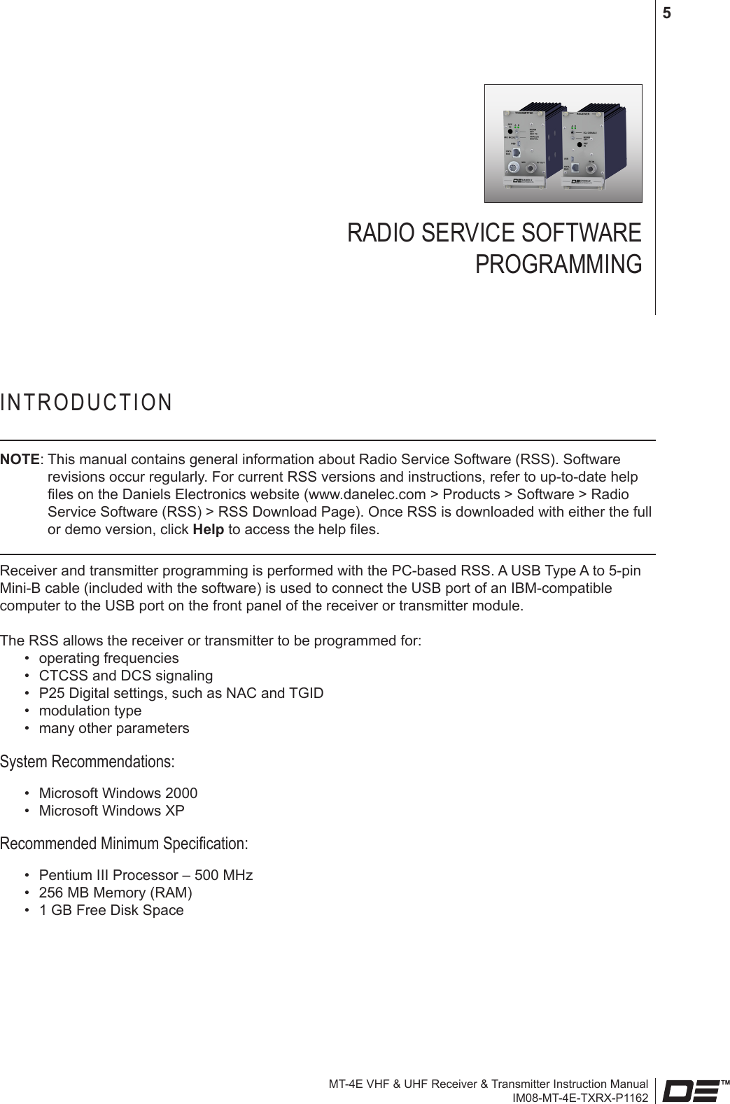 MT-4E VHF &amp; UHF Receiver &amp; Transmitter Instruction ManualIM08-MT-4E-TXRX-P11625RADIO SERVICE SOFTWARE  PROGRAMMINGINTRODUCTIONNOTE: This manual contains general information about Radio Service Software (RSS). Software revisions occur regularly. For current RSS versions and instructions, refer to up-to-date help les on the Daniels Electronics website (www.danelec.com &gt; Products &gt; Software &gt; Radio Service Software (RSS) &gt; RSS Download Page). Once RSS is downloaded with either the full or demo version, click Help to access the help les.Receiver and transmitter programming is performed with the PC-based RSS. A USB Type A to 5-pin Mini-B cable (included with the software) is used to connect the USB port of an IBM-compatible computer to the USB port on the front panel of the receiver or transmitter module. The RSS allows the receiver or transmitter to be programmed for:  •  operating frequencies  •  CTCSS and DCS signaling  •  P25 Digital settings, such as NAC and TGID  •  modulation type  •  many other parametersSystem Recommendations:  •  Microsoft Windows 2000  •  Microsoft Windows XPRecommended Minimum Specication:  •  Pentium III Processor – 500 MHz  •  256 MB Memory (RAM)  •  1 GB Free Disk Space