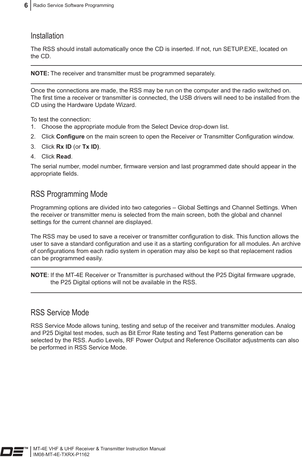 MT-4E VHF &amp; UHF Receiver &amp; Transmitter Instruction ManualIM08-MT-4E-TXRX-P1162Radio Service Software Programming6InstallationThe RSS should install automatically once the CD is inserted. If not, run SETUP.EXE, located on the CD.NOTE: The receiver and transmitter must be programmed separately.Once the connections are made, the RSS may be run on the computer and the radio switched on. The rst time a receiver or transmitter is connected, the USB drivers will need to be installed from the CD using the Hardware Update Wizard.To test the connection:Choose the appropriate module from the Select Device drop-down list.1. Click 2.  Congure on the main screen to open the Receiver or Transmitter Conguration window.Click 3.  Rx ID (or Tx ID).Click 4.  Read.The serial number, model number, rmware version and last programmed date should appear in the appropriate elds.RSS Programming ModeProgramming options are divided into two categories – Global Settings and Channel Settings. When the receiver or transmitter menu is selected from the main screen, both the global and channel settings for the current channel are displayed. The RSS may be used to save a receiver or transmitter conguration to disk. This function allows the user to save a standard conguration and use it as a starting conguration for all modules. An archive of congurations from each radio system in operation may also be kept so that replacement radios can be programmed easily.NOTE: If the MT-4E Receiver or Transmitter is purchased without the P25 Digital rmware upgrade, the P25 Digital options will not be available in the RSS.RSS Service ModeRSS Service Mode allows tuning, testing and setup of the receiver and transmitter modules. Analog and P25 Digital test modes, such as Bit Error Rate testing and Test Patterns generation can be selected by the RSS. Audio Levels, RF Power Output and Reference Oscillator adjustments can also be performed in RSS Service Mode. 