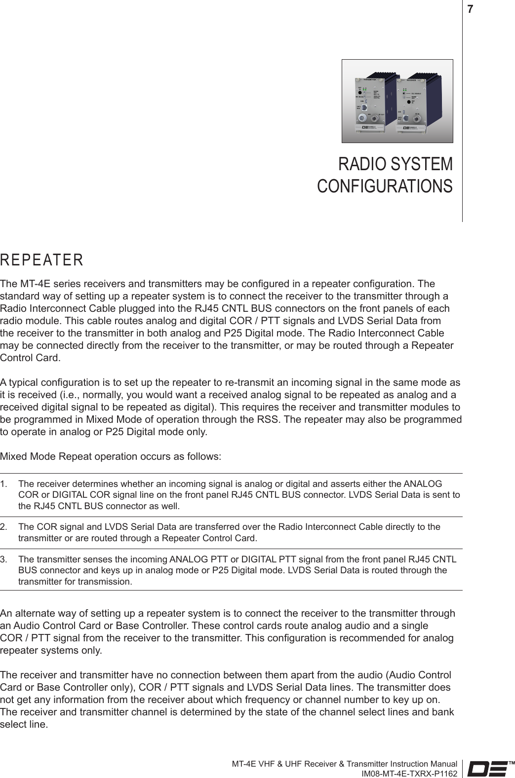 MT-4E VHF &amp; UHF Receiver &amp; Transmitter Instruction ManualIM08-MT-4E-TXRX-P11627RADIO SYSTEM  CONFIGURATIONSREPEATERThe MT-4E series receivers and transmitters may be congured in a repeater conguration. The standard way of setting up a repeater system is to connect the receiver to the transmitter through a Radio Interconnect Cable plugged into the RJ45 CNTL BUS connectors on the front panels of each radio module. This cable routes analog and digital COR / PTT signals and LVDS Serial Data from the receiver to the transmitter in both analog and P25 Digital mode. The Radio Interconnect Cable may be connected directly from the receiver to the transmitter, or may be routed through a Repeater Control Card.A typical conguration is to set up the repeater to re-transmit an incoming signal in the same mode as it is received (i.e., normally, you would want a received analog signal to be repeated as analog and a received digital signal to be repeated as digital). This requires the receiver and transmitter modules to be programmed in Mixed Mode of operation through the RSS. The repeater may also be programmed to operate in analog or P25 Digital mode only.Mixed Mode Repeat operation occurs as follows: 1.  The receiver determines whether an incoming signal is analog or digital and asserts either the ANALOG COR or DIGITAL COR signal line on the front panel RJ45 CNTL BUS connector. LVDS Serial Data is sent to the RJ45 CNTL BUS connector as well.2.  The COR signal and LVDS Serial Data are transferred over the Radio Interconnect Cable directly to the transmitter or are routed through a Repeater Control Card.3.  The transmitter senses the incoming ANALOG PTT or DIGITAL PTT signal from the front panel RJ45 CNTL BUS connector and keys up in analog mode or P25 Digital mode. LVDS Serial Data is routed through the transmitter for transmission.An alternate way of setting up a repeater system is to connect the receiver to the transmitter through an Audio Control Card or Base Controller. These control cards route analog audio and a single COR / PTT signal from the receiver to the transmitter. This conguration is recommended for analog repeater systems only.The receiver and transmitter have no connection between them apart from the audio (Audio Control Card or Base Controller only), COR / PTT signals and LVDS Serial Data lines. The transmitter does not get any information from the receiver about which frequency or channel number to key up on. The receiver and transmitter channel is determined by the state of the channel select lines and bank select line.