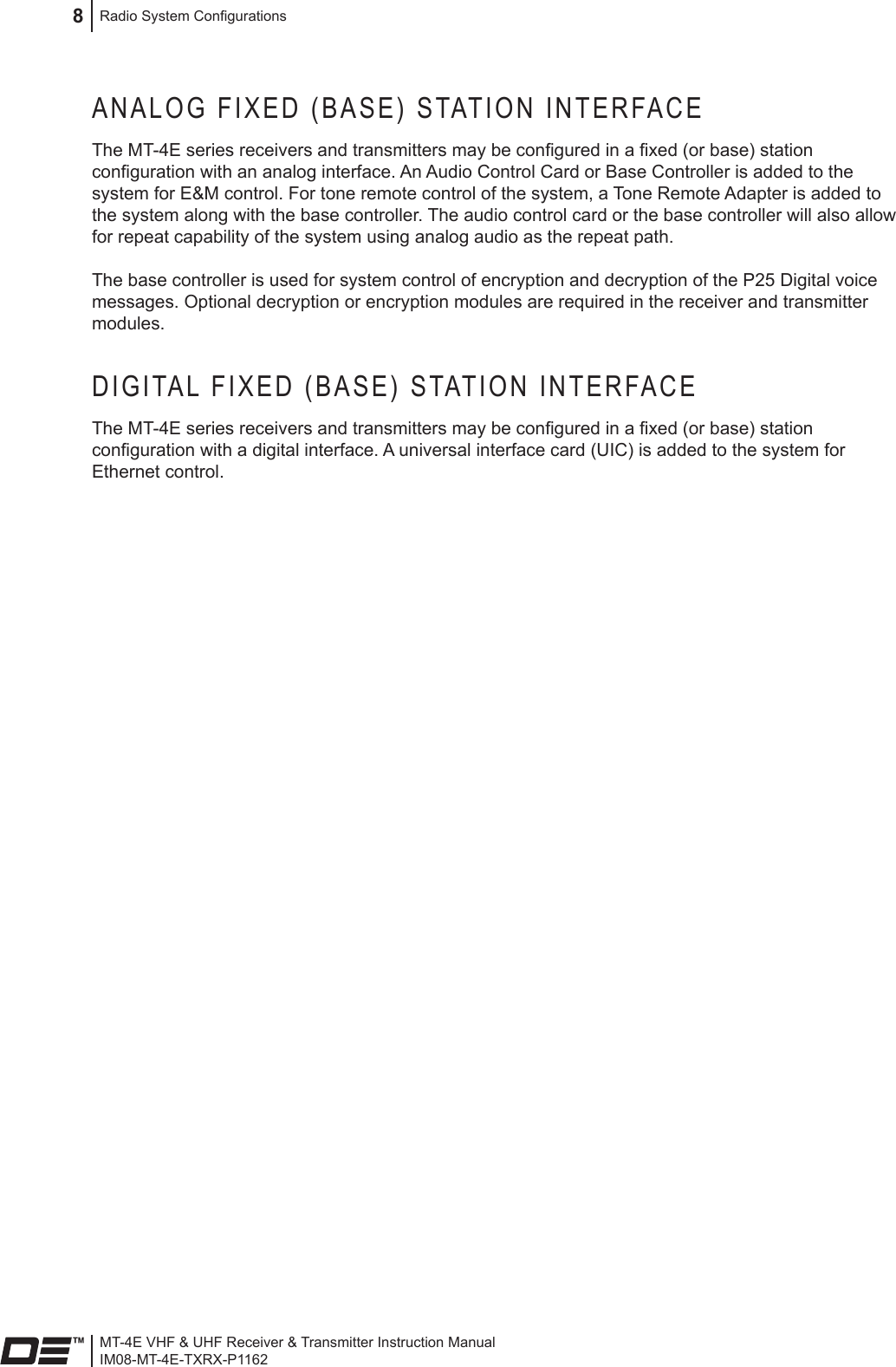 MT-4E VHF &amp; UHF Receiver &amp; Transmitter Instruction ManualIM08-MT-4E-TXRX-P1162Radio System Congurations8ANALOG FIXED (BASE) STATION INTERFACEThe MT-4E series receivers and transmitters may be congured in a xed (or base) station conguration with an analog interface. An Audio Control Card or Base Controller is added to the system for E&amp;M control. For tone remote control of the system, a Tone Remote Adapter is added to the system along with the base controller. The audio control card or the base controller will also allow for repeat capability of the system using analog audio as the repeat path.The base controller is used for system control of encryption and decryption of the P25 Digital voice messages. Optional decryption or encryption modules are required in the receiver and transmitter modules.DIGITAL FIXED (BASE) STATION INTERFACEThe MT-4E series receivers and transmitters may be congured in a xed (or base) station conguration with a digital interface. A universal interface card (UIC) is added to the system for Ethernet control.