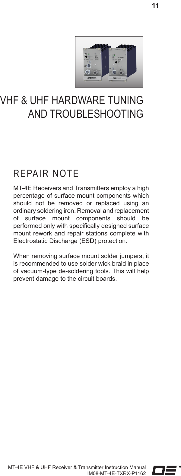 MT-4E VHF &amp; UHF Receiver &amp; Transmitter Instruction ManualIM08-MT-4E-TXRX-P116211VHF &amp; UHF HARDWARE TUNING  AND TROUBLESHOOTINGREPAIR NOTEMT-4E Receivers and Transmitters employ a high percentage of surface mount components which should  not  be  removed  or  replaced  using  an ordinary soldering iron. Removal and replacement of  surface  mount  components  should  be performed only with specically designed surface mount rework and  repair stations  complete with Electrostatic Discharge (ESD) protection.When removing surface mount solder jumpers, it is recommended to use solder wick braid in place of vacuum-type de-soldering tools. This will help prevent damage to the circuit boards.