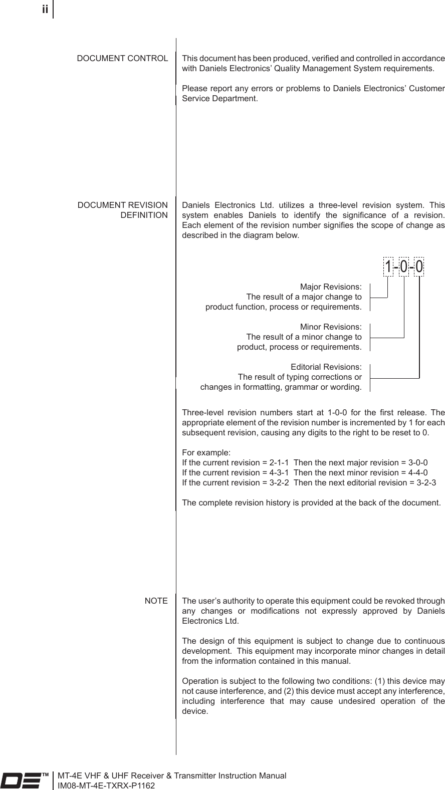 MT-4E VHF &amp; UHF Receiver &amp; Transmitter Instruction ManualIM08-MT-4E-TXRX-P1162iiThis document has been produced, veried and controlled in accordance with Daniels Electronics’ Quality Management System requirements.Please report any errors or problems to Daniels Electronics’ Customer Service Department.DOCUMENT CONTROLThe user’s authority to operate this equipment could be revoked through any  changes  or  modications  not  expressly  approved  by  Daniels Electronics Ltd.The  design  of  this  equipment  is  subject  to  change  due  to  continuous development.  This equipment may incorporate minor changes in detail from the information contained in this manual.Operation is subject to the following two conditions: (1) this device may not cause interference, and (2) this device must accept any interference, including  interference  that  may  cause  undesired  operation  of  the device.NOTEDOCUMENT REVISION DEFINITIONDaniels  Electronics  Ltd.  utilizes  a  three-level  revision  system.  This system  enables  Daniels  to  identify  the  signicance  of  a  revision. Each element of the revision number signies the scope of change as described in the diagram below.Major Revisions: The result of a major change to  product function, process or requirements.Minor Revisions: The result of a minor change to product, process or requirements.Editorial Revisions: The result of typing corrections or  changes in formatting, grammar or wording.1-0-0Three-level  revision  numbers  start  at  1-0-0  for  the  rst  release.  The appropriate element of the revision number is incremented by 1 for each subsequent revision, causing any digits to the right to be reset to 0.For example:If the current revision = 2-1-1  Then the next major revision = 3-0-0If the current revision = 4-3-1  Then the next minor revision = 4-4-0If the current revision = 3-2-2  Then the next editorial revision = 3-2-3The complete revision history is provided at the back of the document.