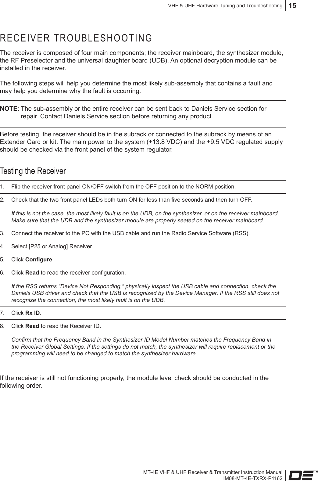 MT-4E VHF &amp; UHF Receiver &amp; Transmitter Instruction ManualIM08-MT-4E-TXRX-P1162VHF &amp; UHF Hardware Tuning and Troubleshooting 15RECEIVER TROUBLESHOOTINGThe receiver is composed of four main components; the receiver mainboard, the synthesizer module, the RF Preselector and the universal daughter board (UDB). An optional decryption module can be installed in the receiver.The following steps will help you determine the most likely sub-assembly that contains a fault and may help you determine why the fault is occurring. NOTE: The sub-assembly or the entire receiver can be sent back to Daniels Service section for repair. Contact Daniels Service section before returning any product.Before testing, the receiver should be in the subrack or connected to the subrack by means of an Extender Card or kit. The main power to the system (+13.8 VDC) and the +9.5 VDC regulated supply should be checked via the front panel of the system regulator. Testing the Receiver1.  Flip the receiver front panel ON/OFF switch from the OFF position to the NORM position.2.  Check that the two front panel LEDs both turn ON for less than ve seconds and then turn OFF.   If this is not the case, the most likely fault is on the UDB, on the synthesizer, or on the receiver mainboard. Make sure that the UDB and the synthesizer module are properly seated on the receiver mainboard.3.  Connect the receiver to the PC with the USB cable and run the Radio Service Software (RSS).4.  Select [P25 or Analog] Receiver.5.  Click Congure. 6.  Click Read to read the receiver conguration.   If the RSS returns “Device Not Responding,” physically inspect the USB cable and connection, check the Daniels USB driver and check that the USB is recognized by the Device Manager. If the RSS still does not recognize the connection, the most likely fault is on the UDB.7.  Click Rx ID.8.  Click Read to read the Receiver ID.  Conrm that the Frequency Band in the Synthesizer ID Model Number matches the Frequency Band in the Receiver Global Settings. If the settings do not match, the synthesizer will require replacement or the programming will need to be changed to match the synthesizer hardware.If the receiver is still not functioning properly, the module level check should be conducted in the following order.