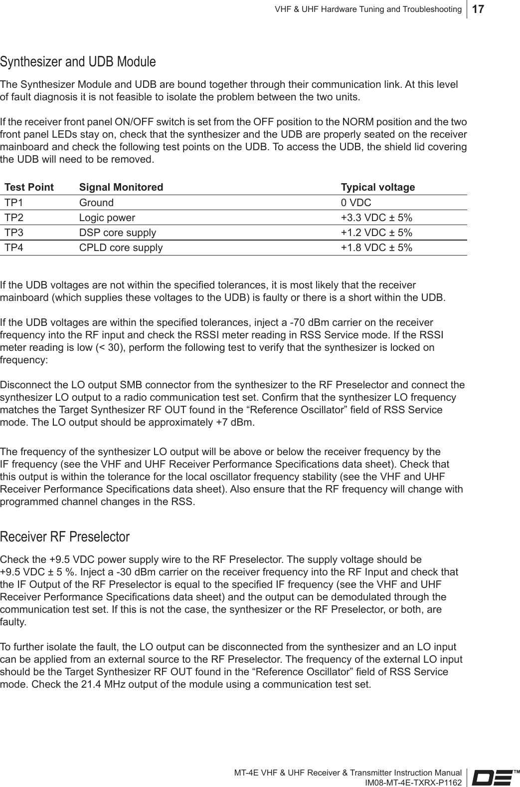 MT-4E VHF &amp; UHF Receiver &amp; Transmitter Instruction ManualIM08-MT-4E-TXRX-P1162VHF &amp; UHF Hardware Tuning and Troubleshooting 17Synthesizer and UDB ModuleThe Synthesizer Module and UDB are bound together through their communication link. At this level of fault diagnosis it is not feasible to isolate the problem between the two units.If the receiver front panel ON/OFF switch is set from the OFF position to the NORM position and the two front panel LEDs stay on, check that the synthesizer and the UDB are properly seated on the receiver mainboard and check the following test points on the UDB. To access the UDB, the shield lid covering the UDB will need to be removed. Test Point Signal Monitored Typical voltageTP1 Ground 0 VDCTP2 Logic power +3.3 VDC ± 5%TP3 DSP core supply +1.2 VDC ± 5%TP4 CPLD core supply +1.8 VDC ± 5%If the UDB voltages are not within the specied tolerances, it is most likely that the receiver mainboard (which supplies these voltages to the UDB) is faulty or there is a short within the UDB.If the UDB voltages are within the specied tolerances, inject a -70 dBm carrier on the receiver frequency into the RF input and check the RSSI meter reading in RSS Service mode. If the RSSI meter reading is low (&lt; 30), perform the following test to verify that the synthesizer is locked on frequency:Disconnect the LO output SMB connector from the synthesizer to the RF Preselector and connect the synthesizer LO output to a radio communication test set. Conrm that the synthesizer LO frequency matches the Target Synthesizer RF OUT found in the “Reference Oscillator” eld of RSS Service mode. The LO output should be approximately +7 dBm.The frequency of the synthesizer LO output will be above or below the receiver frequency by the IF frequency (see the VHF and UHF Receiver Performance Specications data sheet). Check that this output is within the tolerance for the local oscillator frequency stability (see the VHF and UHF Receiver Performance Specications data sheet). Also ensure that the RF frequency will change with programmed channel changes in the RSS.Receiver RF PreselectorCheck the +9.5 VDC power supply wire to the RF Preselector. The supply voltage should be +9.5 VDC ± 5 %. Inject a -30 dBm carrier on the receiver frequency into the RF Input and check that the IF Output of the RF Preselector is equal to the specied IF frequency (see the VHF and UHF Receiver Performance Specications data sheet) and the output can be demodulated through the communication test set. If this is not the case, the synthesizer or the RF Preselector, or both, are faulty.To further isolate the fault, the LO output can be disconnected from the synthesizer and an LO input can be applied from an external source to the RF Preselector. The frequency of the external LO input should be the Target Synthesizer RF OUT found in the “Reference Oscillator” eld of RSS Service mode. Check the 21.4 MHz output of the module using a communication test set.